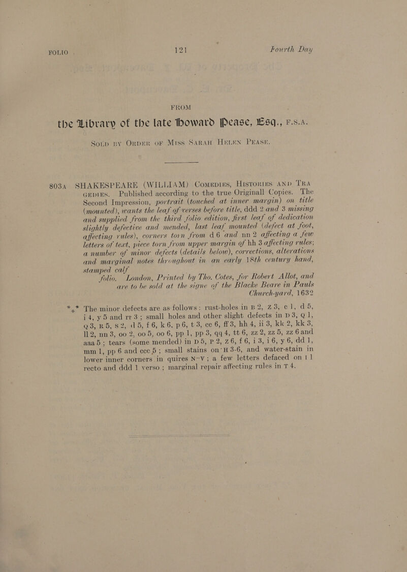 P24 Fourth Day FROM 803A Sotip by Orper oF Miss SARAH HELEN PEASE. * Gepins. Published according to the true Originall Copies. The Second Impression, portrait (touched at inner margin) on title (mounted), wants the leaf of verses before title, ddd 2 and 3 missing and supplied from the third folio edition, first leaf of dedication slightly defective and mended, last leaf mounted. (defect at foot, affecting rules), corners torn from d 6 ‘and nn2 affecting a few letters of teat, piece torn from upper margin of bh 3 affecting rules; a number of minor defects (details below), corrections, alterations and marginal notes throughout in an early 18th century hand, stamped calf ; folio. London, Printed by Tho. Cotes, jor Robert Allot, and are to be sold at the signe of the Blacke Beare in Pauls Church-yard, 1632 The minor defects are as-follows: rust-holes in B 2, 23, c1, d 5, i4, y5 and rr3; small holes and other slight defects in D3, Q1, OBB S, s2.bb:4 6, k.6p6, v3, ce 6,13, bh.4, Wogualtie i OKO, 112, nn 3, 00 2, 005, 00 6, pp 1, pp 3, qq 4, tt 6, zz 2,225, zz 6and aaad; tears (some mended) in D5, P 2, 76, £6, 13, 1-6;59,6, Idd Ji, mm 1, pp 6 and ccc 5; small stains on’ H 3-6, and water-stain in lower inner corners in quires N-V; a few letters defaced on 1 1