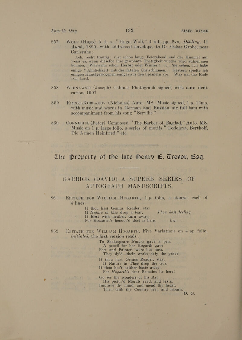 o on ~I Wor (Hugo) A. L.s. “Hugo Wolf,” 4 full pp. 8vo, Déobling, 11 Augt., 1890, with addressed envelope, to Dr. Oskar Grobe, near Carlsruhe : Ach, recht traurig! s’ist schon lange Feierabend und der Himmel nur weiss es, wann dieselbe ihre gewohnte Thitigkeit wieder wird aufnehmen kénnen. War’s nur schon Herbst oder Winter! ... Sie sehen, ich habe einige ‘‘Ahnlichkeit mit der fatalen Christblumen.’’ (Gestern spielte ich einigen Kunstgewogenen einiges aus den Spaniern vor. Was war das Ende vom Lied. 858 WikrNAwskI (Joseph) Cabinet Photograph signed, with auto. dedi- cation, 1907 859 Rimsxki-Korsakxov (Nicholas) Auto. MS. Music signed, 1 p. 12mo, with music and words in German and Russian, six full bars with . : 66 “Ve accompaniment from his song © Servilie” 860 CoRNeELIUS (Peter) Composed “The Barber of Bagdad,” Auto. MS. Music on 1 p. large folio, a series of motifs “ Godoleva, Bertholf, Die Armen Heinfried,” ete.  The Property of the late henry Bw. Crevor, Esq. GARRICK (DAVID) A SUPERB SERIES OF AUTOGRAPH MANUSCRIPTS. ~ 86 | EpiraAPH ‘FoR WitiiAM HoGartH, 1 p. folio, 4 stanzas each of 4 lines: If thou hast Genius, Reader, stay If Nature in thee drop a tear, Thou hast feeling If blest with neither, turn away, For Hocartu’s honour’d dust is here, lies 862 EpirapH FoR WittiAM HoGartH, Five Variations on 4 pp. folio, initialed, the first version reads : To Shakespeare Nature gave a pen, A pencil for her Hogarth gave Poet and Painter, were but men, They dy’d—their works defy the grave. If thou hast Genius Reader, stay, If Nature in Thee drop the tear, If thou has’t neither haste away, For Hogarth’s dear Remains lie here! . Go see the wonders of his Art! ee , His pictur’d Morals read, and learn, Improve thy mind, and mend thy heart, Then with thy Country feel, and mourn. ih ee