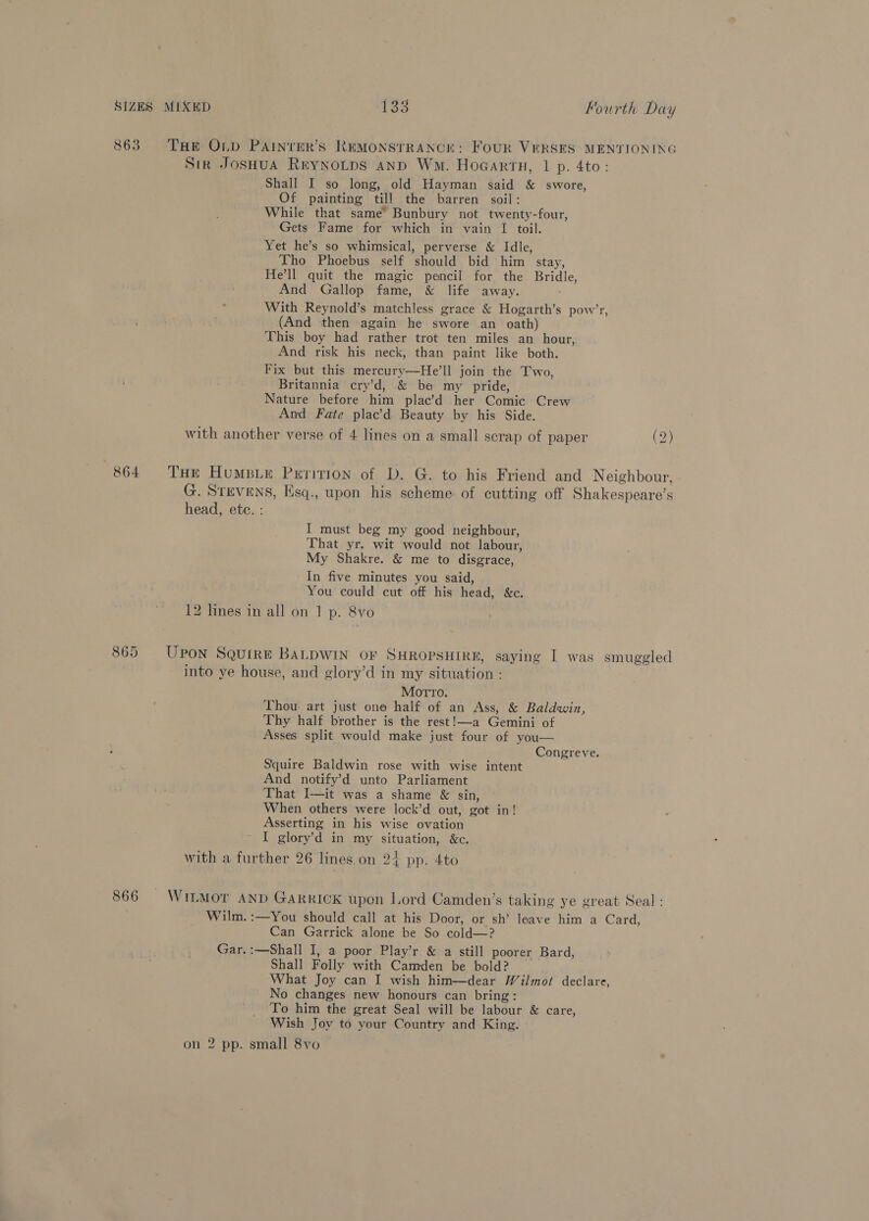 863 ‘Toe OLpD PAINTER’S REMONSTRANCE: FoUR VERSES MENTIONING Sik JosHua Reynotps anp Wm. Hocartn, 1 p. 4to: Shall I so long, old Hayman said &amp; swore, Of painting till the barren soil: While that same’ Bunbury not twenty-four, Gets Fame for which in vain I toil. Yet he’s so whimsical, perverse &amp; Idle, Tho Phoebus self should bid him stay, He'll quit the magic pencil for the Bridle, And Gallop fame, &amp; life away. With Reynold’s matchless grace &amp; Hogarth’s pow’r (And then again he swore an oath) This boy had rather trot ten miles an hour, And risk his neck, than paint like both. Fix but this mercury—He’ll join the Two, Britannia cry’d, &amp; be my pride, Nature before him plac’d her Comic Crew And Fate plac’d Beauty by his Side. with another verse of 4 lines on a small scrap of paper (2) ) 864 THe Humsie Perition of D. G. to his Friend and Neighbour, G. STEVENS, Esq., upon his scheme. of cutting off Shakespeare’s head, etc. : I must beg my good neighbour, That yr. wit would not labour, My Shakre. &amp; me to disgrace, In five minutes you said, You could cut off his head, &amp;c. 12 lines in all on 1 p. &amp;8vo 865 Upon Squire BALDWIN OF SHROPSHIRE, saying I was smuggled into ye house, and glory’d in my situation : Motto. Thou art just one half of an Ass, &amp; Baldwin, Thy half brother is the rest!—a Gemini of Asses split would make just four of you— Congreve. Squire Baldwin rose with wise intent And notify’d unto Parliament That I—it was a shame &amp; sin, When others were lock’d out, got in! Asserting in his wise ovation I glory’d in my situation, &amp;c. with a further 26 lines on 2+ pp. 4to 866 WiILMor AND GARRICK upon Lord Camden’s taking ye great Seal: Wilm.:—You should call at his Door, or sh’ leave him a Card, Can Garrick alone be So cold—? Gar.:—Shall I, a poor Play’r &amp; a still poorer Bard, Shall Folly with Camden be bold? What Joy can I wish him—dear Wilmot declare, No changes new honours can bring: To him the great Seal will be labour &amp; care, Wish Joy to your Country and King. on 2 pp. small 8vo