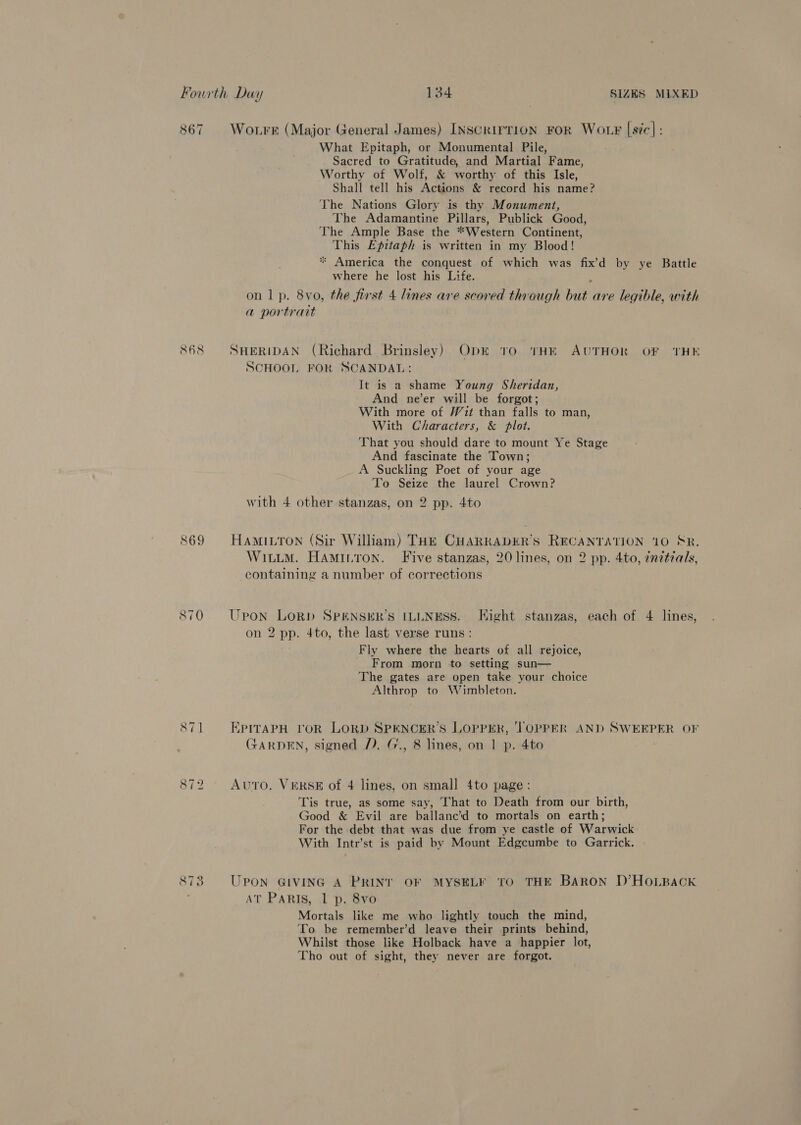 867 Wo.rr (Major General James) INSCRIrTION FOR WoLF [sic]: What Epitaph, or Monumental Pile, Sacred to Gratitude, and Martial Fame, Worthy of Wolf, &amp; worthy of this Isle, Shall tell his Actions &amp; record his name? The Nations Glory is thy Monument, The Adamantine Pillars, Publick Good, The Ample Base the “Western Continent, This Epitaph is written in my Blood! * America the conquest of which was fix’d by ye Battle where he lost his Life. : on 1 p. 8vo, the first 4 lines are scored through but are legible, with a portrait 868 SHERIDAN (Richard Brinsley) Obk 10 THE AUTHOR OF THE SCHOOL FOR SCANDAL: It is a shame Young Sheridan, And ne’er will be forgot; With more of Wit than falls to man, With Characters, &amp; plot. ‘That you should dare to mount Ye Stage And fascinate the Town; A Suckling Poet of your age To Seize the laurel Crown? with 4 other stanzas, on 2 pp. 4to 869 HamiLTon (Sir William) THE CHARRADER’S RECANTATION 110 SR. Wititm. Haminron. Five stanzas, 20 lines, on 2 pp. 4to, inztrals, containing a number of corrections 870 Upon LORD SPENSER’S ILLNESS. Hight stanzas, each of 4 lines, on 2 pp. 4to, the last verse runs: Fly where the hearts of all rejoice, From morn to setting sun— The gates are open take your choice Althrop to Wimbleton. 871 ‘,PITAPH VOR LORD SPENCER'S LOPPER, ‘TOPPER AND SWEEPER OF GARDEN, signed ). G., 8 lines, on 1 p. 4to , 872 Avro. VERSE of 4 lines, on small 4to page: Tis true, as some say, That to Death from our birth, Good &amp; Evil are ballanc’d to mortals on earth; For the debt that was due from ye castle of Warwick With Intr’st is paid by Mount Edgcumbe to Garrick. UPON GIVING A PRINT OF MYSELF TO THE BARon D’HOLBACK w 9, eee id) AT PARIS, 1 p. 8vo Mortals like me who lightly touch the mind, To be remember’d leave their prints behind, Whilst those like Holback have a happier lot, Tho out of sight, they never are forgot.