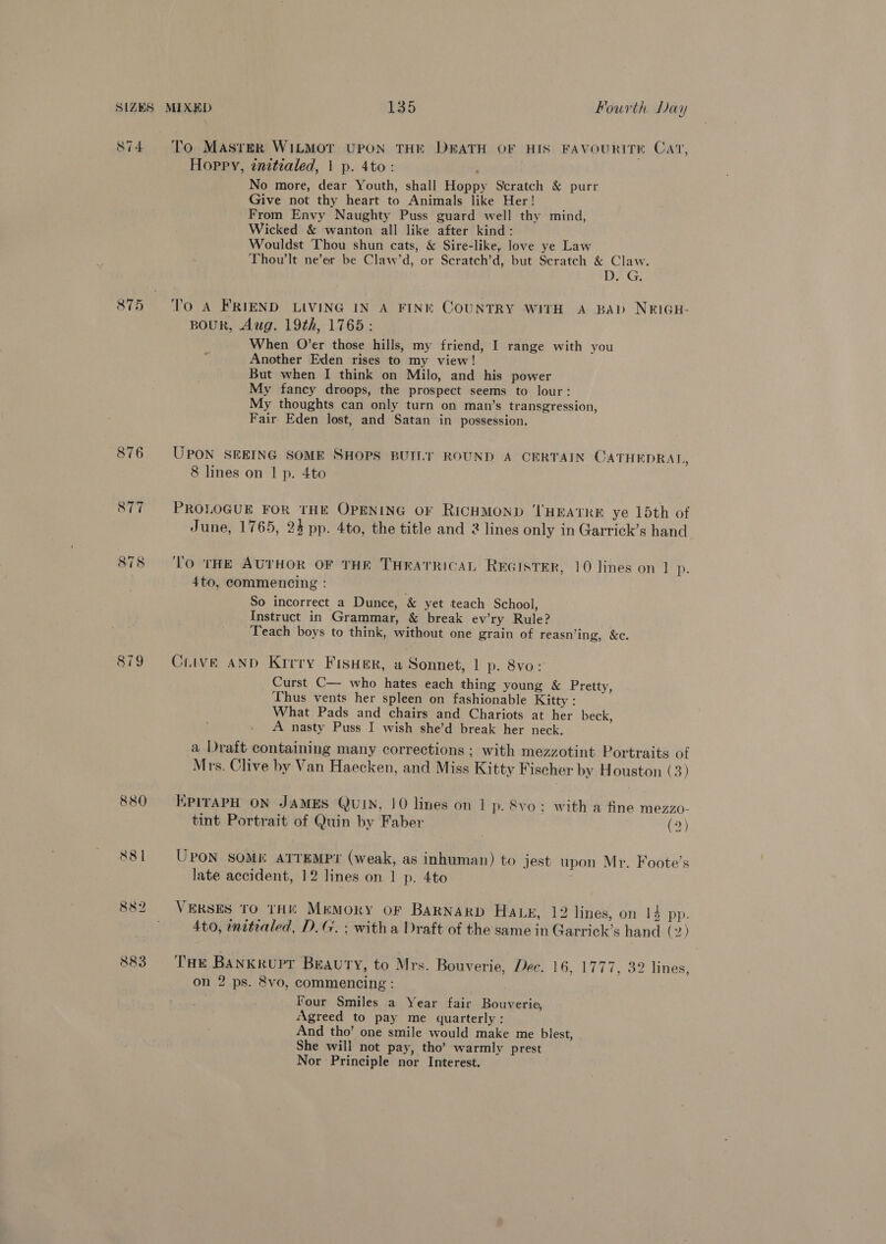 875 879 To Master WILMOT UPON THE DEATH OF HIS FAVOURITE CAT, Hoppy, inztialed, | p. 4to: No more, dear Youth, shall Hoppy Scratch &amp; purr Give not thy heart to Animals like Her! From Envy Naughty Puss guard well thy mind, Wicked &amp; wanton all like after kind: Wouldst Thou shun cats, &amp; Sire-like, love ye Law Thow'lt ne’er be Claw’d, or Scratch’d, but Scratch &amp; Claw. D. G. To A FRIEND LIVING IN A FINK COUNTRY WITH A BAD NE¥IGH- BoUR, Aug. 19th, 1765: When O’er those hills, my friend, I range with you Another Eden rises to my view! But when I think on Milo, and his power My fancy droops, the prospect seems to lour: My thoughts can only turn on man’s transgression, Fair Eden lost, and Satan in possession. UPON SEEING SOME SHOPS BUILT ROUND A CERTAIN CATHEDRAL, 8 lines on 1 p. 4to PROLOGUE FOR THE OPENING OF RICHMOND ‘THEATRE ye 15th of June, 1765, 24 pp. 4to, the title and 2 lines only in Garrick’s hand To THE AUTHOR OF THE THEATRICAL REGISTER, 10 lines on 1 p- 4to, commencing : So incorrect a Dunce, &amp; yet teach School, Instruct in Grammar, &amp; break ev’ry Rule? Teach boys to think, without one grain of reasn’ing, &amp;c. Ciive AND Kirry Fisher, a Sonnet, 1 p. 8vo: Curst C— who hates each thing young &amp; Pretty, Thus vents her spleen on fashionable Kitty : What Pads and chairs and Chariots at her beck, A nasty Puss I wish she’d break her neck. a Draft containing many corrections; with mezzotint Portraits of Mrs. Clive by Van Haecken, and Miss Kitty Fischer by Houston (3) KpirAPH ON JAMES QUIN, 10 lines on 1 p. Svo ; with a fine mezzo- tint Portrait of Quin by Faber | (2) UPON SOME ATTEMPY? (weak, as inhuman) to jest upon Mr. Foote’s late accident, 12 lines on 1 p. 4to ; VERSES TO THE Mrmoky oF BARNARD Haz, 12 lines, on 14 pp. 4to, nitraled, D.G. ; witha Draft of the same in Garrick’s hand (2) Tae Bankrupr Beauty, to Mrs. Bouverie, Dee. 16, 1777, 32 lines, on 2 ps. 8vo, commencing : Four Smiles a Year fair Bouverie, Agreed to pay me quarterly: And tho’ one smile would make me blest, She will not pay, tho’ warmly prest Nor Principle nor Interest.