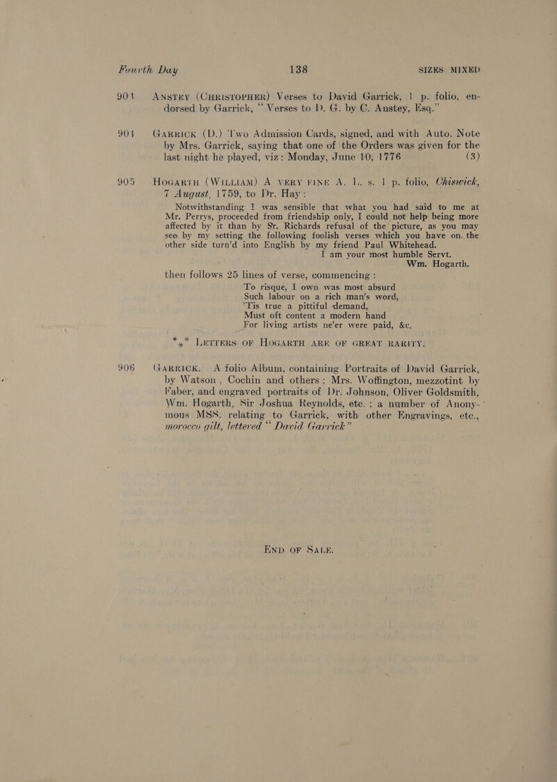 903 ANSTEY (CHRISTOPHER) Verses to David Garrick, | p. folio, en- ; ¢ - = ; dorsed by Garrick, “ Verses to I). G. by C. Anstey, Esq.” 904 GARRICK (D.) ‘lwo Admission Cards, signed, and with Auto. Note by Mrs. Garrick, saying that one of the Orders was given for the last night he played, viz: Monday, June 10, 1776 (3) 905 HogarrH (WILLIAM) A vERY FINE A. I. 8s. 1 p. folio, Chisweck, 7 August, 1759, to Dr. Hay : Notwithstanding I was sensible that what you had said to me at Mr. Perrys, proceeded from friendship only, I could not help being more affected by it than by Sr. Richards refusal of the picture, as you may see by my setting the following foolish verses which you have on. the other side turn’d into English by my friend Paul Whitehead. I am your most humble Servt. Wm. Hogarth. then follows 25 lines of verse, commencing : To risque, I own was most absurd Such labour on a rich man’s word, *Tis true a pittiful demand, Must oft content a modern hand For living artists ne’er were paid, &amp;c. *,” LerreRs OF HOGARTH ARE OF GREAT RARITY. 906 GARRICK. A folio Album, containing Portraits of David Garrick, by Watson , Cochin and others; Mrs. Woffington, mezzotint by aber, and engraved portraits of Dr. Johnson, Oliver Goldsmith, Wm. Hogarth, Sir Joshua Reynolds, ete. ; a number of Anony- ’ mous MSS. relating to Garrick, with other Engravings, etc., morocco gilt, lettered “ David Garrick” END OF SALE.