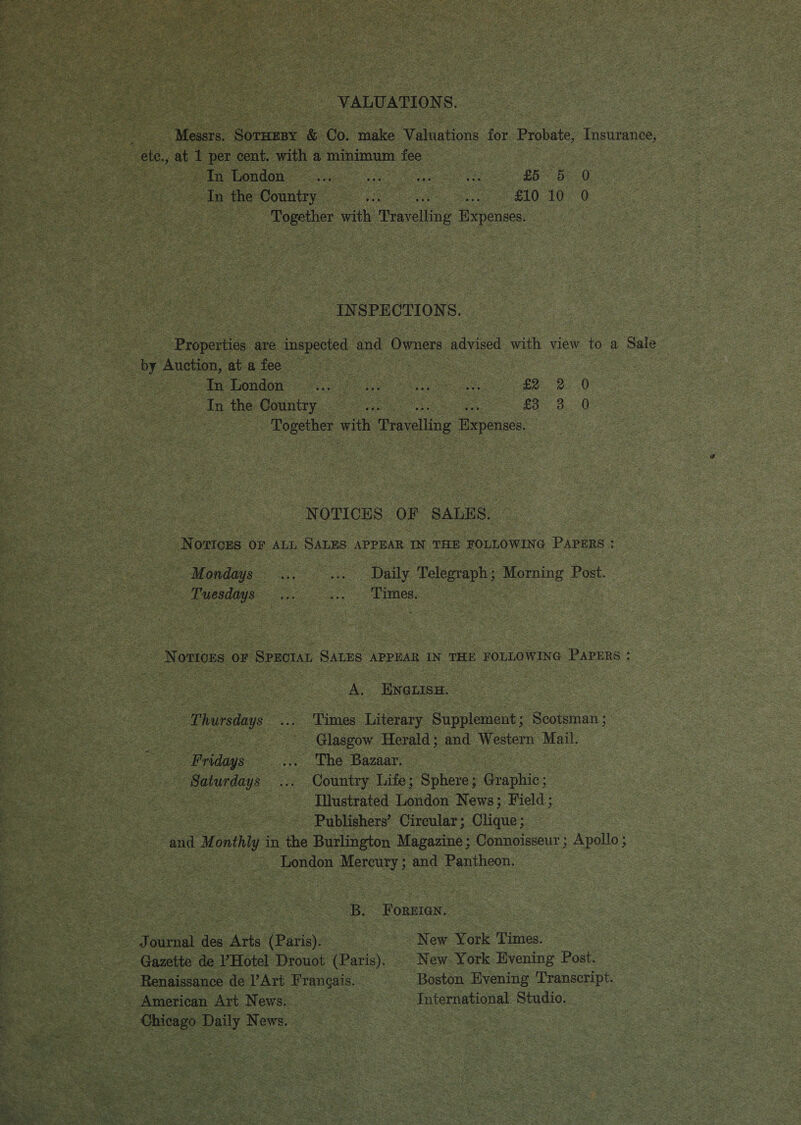 VALUATIONS. Messrs. SoTHEBY &amp; Co. make WV atavion for Probate, Insurance, ele. at 1 per cent. with a minimum fee jin London... co ene ee EP re Oe In the Country =... in £10: 10 0 : Together with Penltne Expenses. In SPECTIONS. Pas are tepid and Owners ee with view to a Sale by Auction, at a fee — | 3 | | In London... ae ue eee ee. oe 0 In the Country aus £353.70 - Together wih Travelling Expenses, NOTICES OF SALES. Nomone OF ALL SALES APPEAR IN THE FOLLOWING Pie Mondays... she aL Telegraph ; Morning Post. Tuesdays... oa ames. Notices oF SPECIAL SALES APPEAR IN THE FOLLOWING PAPERS : A. ee Thursdays ... Times Literary Supplement; Scotsman ; ee | Glasgow Herald; and Western Mail. Fridays _.... The Bazaar. Saturdays ... Country Life; Sphere ; Orcchic. Illustrated Luiiden News; Field; Publishers’ Circular ; Ghane: and M onthly i in the Burlington Magazine; Connoisseur ; Apollo ; | London Mereury; and Pantheon. B, FOREIGN. ~ Journal des Arts (Paris). ~ New York Times. eee Gazette de ’Hotel Drouot (Paris). | New York Evening Post. . --. Renaissance de l’Art Frangais. Boston Evening Transcript. a &gt; American Art News. International Studio. is eerie ae _ Chicago Daily News. © 