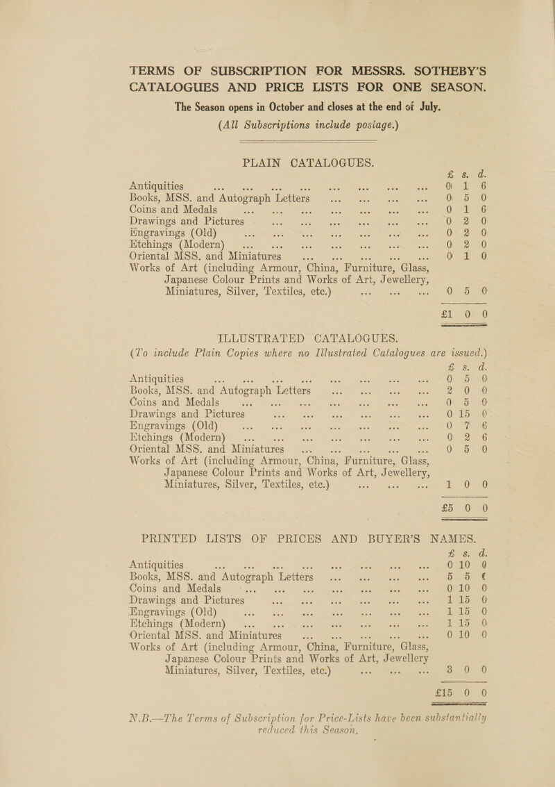 TERMS OF SUBSCRIPTION FOR MESSRS. SOTHEBY’S CATALOGUES AND PRICE LISTS FOR ONE SEASON. The Season opens in October and closes at the end of July. (All Subscriptions include posiage.)    PLAIN CATALOGUES.  dae SO Antiquities a i 6 Books, MSS. and Autograph L Letters 0 5 0 Coins and Medals a eae Drawings and Pictures . i ee ae iingravings (Old) C28 Ktchings (Modern) 0 a0 Oriental MSS. and Miniatures Oo Pg Works of Art (including Armour, China, “Furniture, ‘Glass, Japanese Colour Prints and Works of Art, J ewellery, Miniatures, Silver, Textiles, etc.) ie 1 a eet £1 88 ILLUSTRATED CATALOGUES. (To include Plain Copies where no Illustrated Catalogues are issued.) i 3.20 Antiquities ea Books, MSS. and Autograph 1 Letters 2 oO Goins and Medals G30 Drawings and Pictures 015 0 Engravings (Old) 0 eG Iitchings (Modern) 0-2. Oriental MSS. and Miniatures. aS Sea, Works of Art (including Armour, China, fF urniture, ‘Glass, Japanese Colour Prints and Works of Art; J: ewellery, Miniatures, Silver, Textiles, etc.) Ee 0 0 25&gt; 0-9 PRINTED LISTS OF PRICES AND BUYER’S NAMES: Be 8. Oh Antiquities sib aie ae® unten =| Se Samm ath, Books, MSS. and Autograph I ‘Retters (uc jo a Coins and Medals =&lt; Lana Dens oS Sea Sere ne Drawings and Pictures’ s0d ome. ee, ba ES, eee ene ome Engravings (Old) OPEN OSecnr unr rare an PO Etchings (Modern) ... eee ee De net a os! eS, Oriental MSS. and Miniatures... 010 0 Works of Art (including Armour, China, “Furniture, ‘Glass, Japanese Colour Prints and Works of Art, Jew wellery Miniatures, Silver, Textiles, etc:) RS a. 0 0 216.° 0-0 N.B.—The Terms of Subscription for Price-Lists have been substantially reduced this Season.