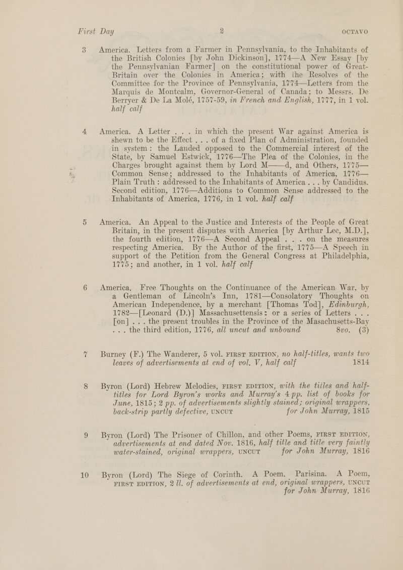 3 4. 10 America. Letters from a Farmer in Pennsylvania, to the Inhabitants of the British Colonies [by John Dickinson], 1774—A New Essay [by the Pennsylvanian Farmer| on the constitutional power of Great- Britain over the Colonies in America; with the Resolves of the Committee for the Province of Pennsylvania, 1774—Letters from the Marquis de Montcalm, Governor-General of Canada; to Messrs. De Berryer &amp; De La Molé, 1757-59, in French and English, 1777, in 1 vol. half calf America. A Letter . . . in which the present War against America is shewn to be the Effect ... of a fixed Plan of Administration, founded in system: the Landed opposed to the Commercial interest of the State, by Samuel Estwick, 1776—-The Plea of the Colonies, in the Charges brought against them by Lord M d, and Others, 1775— Common Sense; addressed to the Inhabitants of America, 1776— Plain Truth : addressed to the Inhabitants of America... by Candidus. Second edition, 1776—Additions to Common Sense addressed to the Inhabitants of America, 1776, in 1 vol. half calf  America. An Appeal to the Justice and Interests of the People of Great Britain, in the present disputes with America [by Arthur Lee, M.D.], the fourth edition, 1776—-A Second Appeal . . . on the measures respecting America. By the Author of the first, 1775—A Speech in support of the Petition from the General Congress at Philadelphia, 1775; and another, in 1 vol. half calf America, Free Thoughts on the Continuance of the American War, by a Gentleman of Lincoln’s Inn, 1781—Consolatory Thoughts on American Independence, by a merchant [Thomas Tod], Hdinburgh, 1782—-[Leonard (D.)] Massachusettensis: or a series of Letters... [on]... the present troubles in the Province of the Masachusetts-Bay ... the third edition, 1776, all uncut and unbound 8vo. (3) Burney (F.) The Wanderer, 5 vol. First EDITION, no half-titles, wants two leaves of advertisements at end of vol. V, half calf 1814 Byron (Lord) Hebrew Melodies, FIRST EDITION, with the tiiles and half- titles for Lord Byron’s works and Murray’s 4 pp. list of books for June, 1815; 2 pp. of advertisements slightly stained ; original wrappers, back-strip partly defective, UNCUT for John Murray, 1815 Byron (Lord) The Prisoner of Chillon, and other Poems, FIRST EDITION, advertisements at end dated Nov. 1816, half title and title very faintly water-stained, original wrappers, UNOUT for John Murray, 1816 Byron (Lord) The Siege of Corinth. A Poem. Parisina. A Poem, FIRST EDITION, 2/1. of advertisements at end, original wrappers, UNOUT for John Murray, 1816