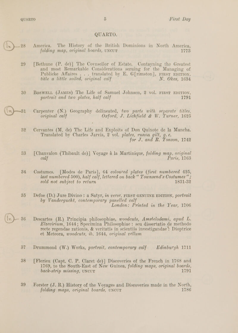 Pe 28 29 34 35 bv 38 39 QUARTO. America. ‘The History of the British Dominions in North America, folding map, original boards, UNCUT 1773 [Bethune (P. de)] The Covnsellor of Estate. Contayning the Greatest and most Remarkable Considerations seruing for the Managing of Publicke Affaires . . . translated by E. G[rimston], FrRsT EDITION, title a little soiled, original calf N. Okes, 1634 BoswELt (JAMES) The Life of Samuel Johnson, 2 vol. FIRST EDITION, portrait and two plates, half calf 1791 Carpenter (N.) Geography delineated, two parts with separate titles, original calf Oxford, J. Lichfield &amp; W. Turner, 1625 Cervantes (M. de) The Life and Exploits of Don Quixote de la Mancha. Translated by Charles Jarvis, 2 vol. plates, russia gilt, g. e. for J. and R. Tonson, 1%42 [Chanvalon (Thibault de)] Voyage &amp; la Martinique, folding map, original calf Paris, 1763 Costumes. [Modes de Paris], 64 coloured plates (first numbered 425, last numbered 500), half calf, lettered on back “ Townsend's Costumes” ; sold mot subject to return 1831-32 Defoe (D.) Jure Divino: a Satyr, in verse, FIRST GENUINE EDITION, portrait by Vandergucht, contemporary panelled calf London: Printed in the Year, 1706 Descartes (R.) Principia philosophiae, woodcuts, Amstelodami, apud L. Elzevirium, 1644; Specimina Philosophiae : seu dissertatio de methodo recte regendae rationis, &amp; veritatis in scientiis investigandae’ Dioptrice et Meteora, woodcuts, ‘ib. 1644, original vellum Drummond (W.) Works, portrait, contemporary calf Edinburgh 1711 [Flerieu (Capt. C. P. Claret de)] Discoveries of the French in 1768 and 1769, to the South-East of New Guinea, folding maps, original boards, back-strip missing, UNCUT 1781 Forster (J. R.) History of the Voyages and Discoveries made in the North, folding maps, original boards, UNCUT 1786