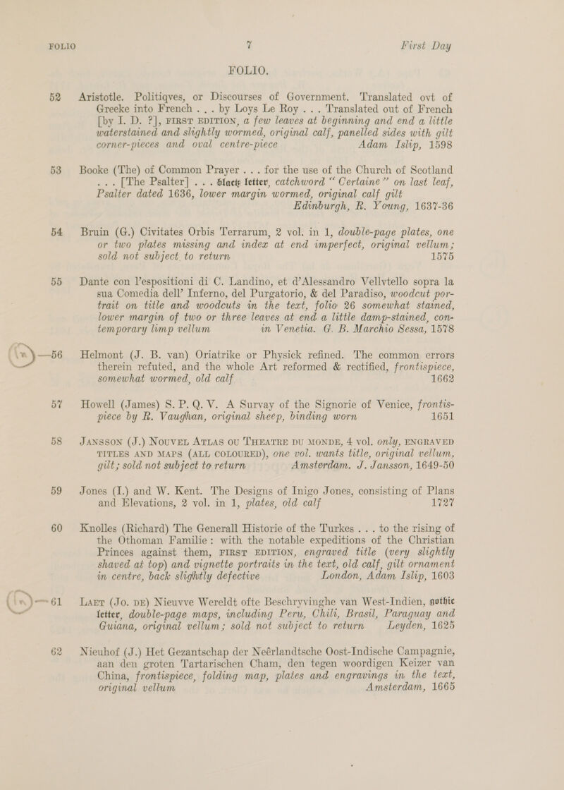 52 53 54 55 57 58 59 60 (is) 0) 62 7 First Day FOLIO. Aristotle. Politiqves, or Discourses of Government. Translated ovt of Greeke into French ... by Loys Le Roy ... Translated out of French [by I. D. ?], FIRST EDITION, a few leaves at beginning and end a little waterstained and slightly wormed, original calf, panelled sides with gilt corner-pieces and oval centre-piece Adam Islip, 1598 Booke (The) of Common Prayer . . . for the use of the Church of Scotland ... [The Psalter] .. . Slacty letter, catchword “ Certaine” on last leaf, Psalter dated 1636, lower margin wormed, original calf gilt Edinburgh, R. Young, 1637-36 Bruin (G.) Civitates Orbis Terrarum, 2 vol. in 1, double-page plates, one or two plates missing and index at end imperfect, original vellum; sold not subject. to return 1576 Dante con Vespositioni di C. Landino, et d’Alessandro Velivtello sopra la sua Comedia dell’ Inferno, del Purgatorio, &amp; del Paradiso, woodcut por- trait on title and woodcuts in the text, folio 26 somewhat stained, lower margin of two or three leaves at end a little damp-stained, con- temporary lump vellum um Venetia. G. B. Marchio Sessa, 1578 Helmont (J. B. van) Oriatrike or Physick refined. The common errors therein refuted, and the whole Art reformed &amp; rectified, frontispiece, somewhat wormed, old calf 1662 Howell (James) S. P.Q. V. A Survay of the Signorie of Venice, frontts- piece by R. Vaughan, original sheep, binding worn 1651 JANSSON (J.) Nouvent ATLAS oU ‘THEATRE DU MONDE, 4 vol. only, ENGRAVED TITLES AND MAPS (ALL COLOURED), one vol. wants title, original vellum, gilt; sold not subject to return Amsterdam. J. Jansson, 1649-50 Jones (I.) and W. Kent. The Designs of Inigo Jones, consisting of Plans and Elevations, 2 vol. in 1, plates, old calf 1727 Knolles (Richard) The Generall Historie of the Turkes . . . to the rising of the Othoman Familie: with the notable expeditions of the Christian Princes against them, FIRST EDITION, engraved title (very slightly shaved at top) and vignette portraits in the text, old calf, gilt ornament in centre, back slightly defectwe London, Adam Islip, 1603 Lart (Jo. pE) Nieuvve Wereldt ofte Beschryvinghe van West-Indien, gothic letter, double-page maps, including Peru, Chili, Brasil, Paraguay and Guiana, original vellum; sold not subject to return Leyden, 1625 Nieuhof (J.) Het Gezantschap der Neérlandtsche Oost-Indische Campagnie, aan den groten Tartarischen Cham, den tegen woordigen Keizer van China, frontispiece, folding map, plates and engravings in the tect, original vellum Amsterdam, 1665