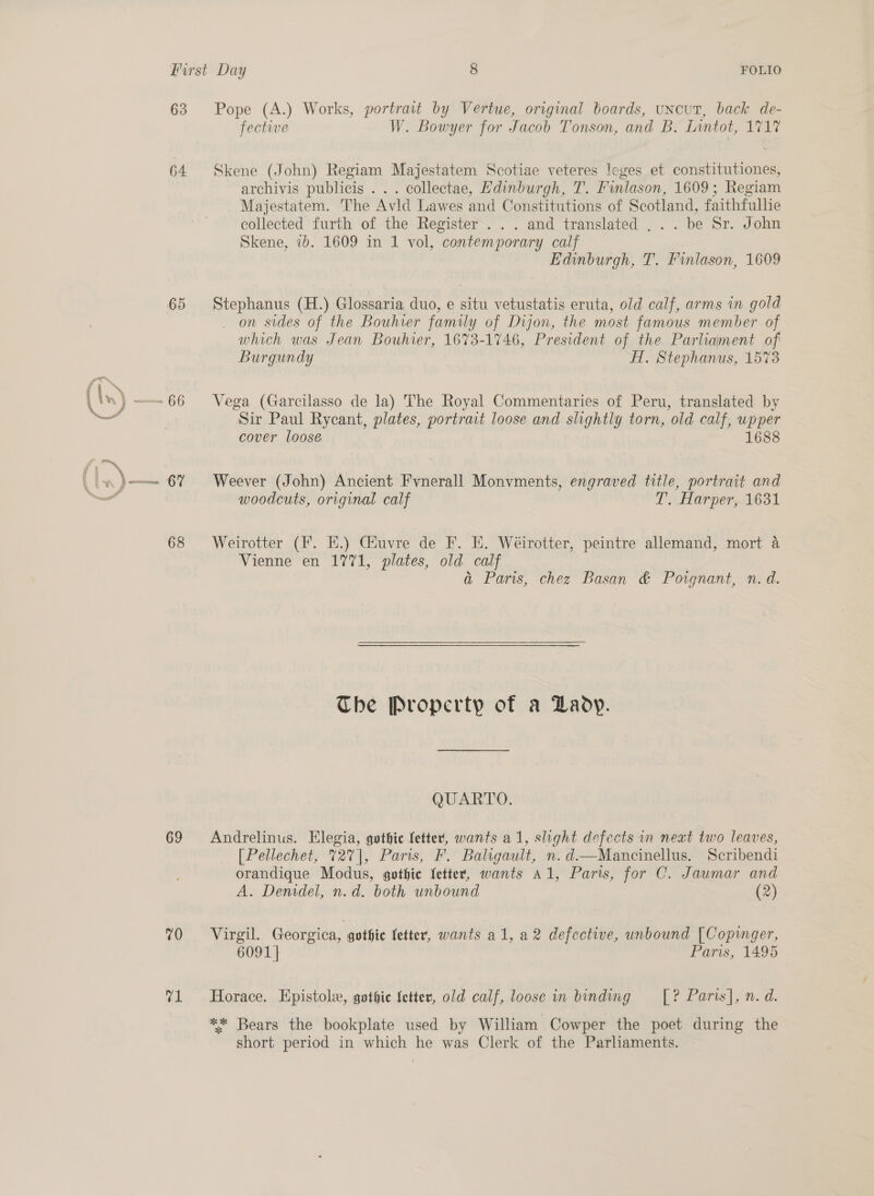 63 64 65 pan we 69 70 v1 Pope (A.) Works, portrait by Vertue, original boards, uncut, back de- fective W. Bowyer for Jacob Tonson, and B. Lintot, 1717 Skene (John) Regiam Majestatem Scotiae veteres leges et constitutiones, archivis publicis . . . collectae, Edinburgh, T. Finlason, 1609; Regiam Majestatem. The Avid Lawes and Constitutions of Scotland, faithfullie collected furth of the Register. . . and translated . . . be Sr. John Skene, ib. 1609 in 1 vol, contemporary calf Edinburgh, T. Finlason, 1609 Stephanus (H.) Glossaria duo, e situ vetustatis eruta, old calf, arms in gold on sides of the Bouhier family of Dijon, the most famous member of which was Jean Bouhier, 1673-1746, President of the Parliament of Burgundy AT. Stephanus, 1573 Vega (Garcilasso de la) The Royal Commentaries of Peru, translated by Sir Paul Rycant, plates, portrait loose and slightly torn, old calf, wpper cover loose 1688 Weever (John) Ancient Fvnerall Monvments, engraved title, portrait and woodcuts, original calf T. Harper, 1631 Weirotter (F. EH.) CGiuvre de F. E. Wéirotter, peintre allemand, mort 4 Vienne en 1771, plates, old calf a Paris, chez Basan &amp; Porgnant, n. d. The Property of a Lady. QUARTO. Andrelinus. Elegia, gothic letter, wants a1, slight defects in neat two leaves, [Pellechet, 72%], Paris, F. Baligault, n.d.—Mancinellus. Scribendi orandique Modus, gothic fetter, wants A1, Paris, for C. Jaumar and A. Denidel, n.d. both unbound (2) Virgil. Georgica, gothic fetter, wants al, a2 defective, unbound [Copinger, 6091 | Paris, 1495 Horace. Epistolie, gothie Setter, old calf, loose in binding = [? Paris], n. d. ** Bears the bookplate used by William Cowper the poet during the short period in which he was Clerk of the Parliaments.