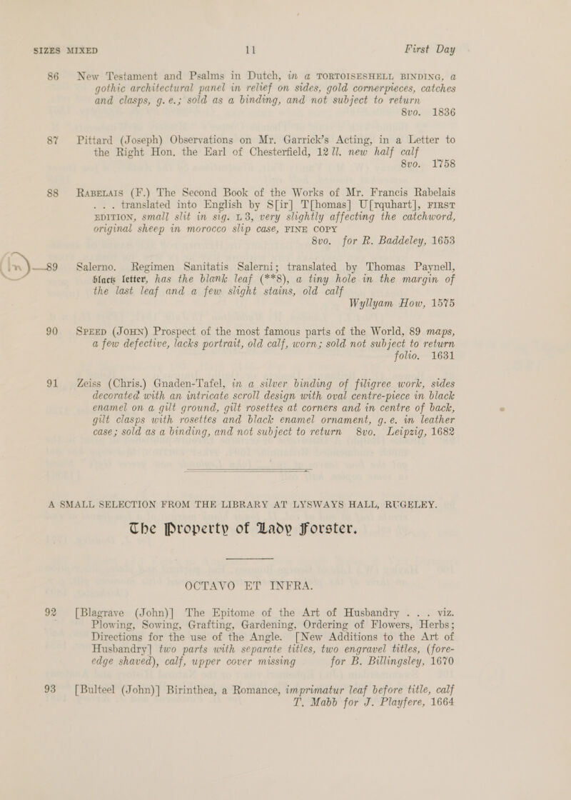 86 87 88 in) —89 90 91 New Testament and Psalms in Dutch, in a@ TORTOISESHELL BINDING, a gothic architectural panel in relief on sides, gold cornerpreces, catches and clasps, g.e.; sold as a binding, and not subject to return 8vo. 1836 Pittard (Joseph) Observations on Mr. Garrick’s Acting, in a Letter to the Right Hon. the Earl of Chesterfield, 1271. new half calf 8vo. 1758 RaBELAIS (F.) The Second Book of the Works of Mr. Francis Rabelais .. . translated into English by S[ir] T[homas|] U[rquhart], First EDITION, small slit in sig. L3, very slightly affecting the catchword, original sheep in morocco slip casé, FINE COPY 8vo. for R. Baddeley, 1653 Salerno. Regimen Sanitatis Salerni; translated by Thomas Paynell, Hlact Letter, has the blank leaf (**8), a tiny hole in the margin of the last leaf and a few sitght stains, old calf Wyllyam How, 1575 SPEED (JOHN) Prospect of the most famous parts of the World, 89 maps, a few defective, lacks portrait, old calf, worn; sold not subject to return folio. 1631 Zeiss (Chris.) Gnaden-Tafel, in a silver binding of filigree work, sides decorated with an intricate scroll design with oval centre-piece in black enamel on a gilt ground, gilt rosettes at corners and in centre of back, gilt clasps with rosettes and black enamel ornament, g.e. wm leather case; sold as a binding, and not subject to return 8vo. Leipzig, 1682   92 93 The Property of Ladp Forster. OCTAVO ET INFRA. [Blagrave (John)] The Epitome of the Art of Husbandry .. . viz. Plowing, Sowing, Grafting, Gardening, Ordering of Flowers, Herbs; Directions for the use of the Angle. [New Additions to the Art of Husbandry] two parts with separate titles, two engravel titles, (fore- edge shaved), calf, upper cover missing for B. Billingsley, 1670 [Bulteel (John)] Birinthea, a Romance, imprimatur leaf before title, calf T. Mabb for J. Playfere, 1664