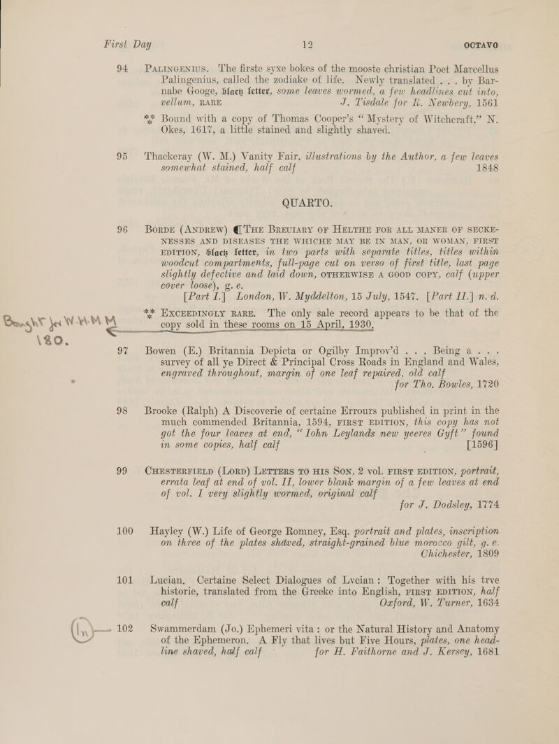  94 PaxinGENIus. The firste syxe bokes of the mooste christian Poet Marcellus Palingenius, called the zodiake of life. Newly translated ... by Bar- nabe Googe, Slack fetter, some leaves wormed, a few headlines cut into, vellum, RARE T. Tisdale for K. Newbery, 1561 ** Bound with a copy of Thomas Cooper’s “ Mystery of Witchcraft,” N. Okes, 1617, a little stained and slightly shaved. 95 ‘Thackeray (W. M.) Vanity Fair, ilustrations by the Author, a few leaves somewhat staned, half calf 1848 QUARTO. 96 Borpe (ANDREW) @'THE Brevulary oF HELTHE FOR ALL MANER OF SECKE- NESSES AND DISEASES THE WHICHE MAY BE IN MAN, OR WOMAN, FIRST EDITION, fact Jetter, in two parts with separate titles, titles within woodcut compartments, full-page cut on verso of first title, last page slightly defectwe and laid down, OTHERWISE A GOOD copy, calf (wpper cover loose), g.e. [Part I.] London, W. Myddelton, 15 July, 1547. [Part IT.] n.d. ** JIXCEEDINGLY RARE. ‘The only sale record appears to be that of the : ‘ 7s Bought Jer WY ‘eM a copy sold in these rooms on 15 April, 1930, ee x usecene cares 2b 21S SOMALI AILSA Mm BANA eB EIT NMG I Nl rao aA I ERE \ao. 9% Bowen (H.) Britannia Depicta or Ogilby Improv’d . Being a >. survey of all ye Direct &amp; Principal Cross Roads in England and Wales, engraved throughout, margin of one leaf repaired, old calf for Tho. Bowles, 1720 98 Brooke (Ralph) A Discoverie of certaine Errours published in print in the much commended Britannia, 1594, FIRST EDITION, this copy has not got the four leaves at end, “Iohn Leylands new yeeres Gyft” found in some copies, half calf [1596 | 99 CHESTERFIELD (LORD) LETTERS TO HIs Son, 2 vol. FIRST EDITION, portrait, errata leaf at end of vol. II, lower blank margin of a few leaves at end of vol. I very slightly wormed, original calf for J. Dodsley, 1774 100 Hayley (W.) Life of George Romney, Esq. portrait and plates, inscription on three of the plates shdved, straight-grained blue morocco gilt, q. @. Chichester, 1809 101 Lucian, Certaine Select Dialogues of Lycian: Together with his trve historie, translated from the Greeke into English, rrrst EDITION, half calf Oxford, W. Turner, 1634 In \—- 102 Swammerdam (Jo.) Ephemeri vita: or the Natural History and Anatomy 7 of the Ephemeron. A Fly that lives but Five Hours, plates, one head- line shaved, half calf for H. Faithorne and J. Kersey, 1681