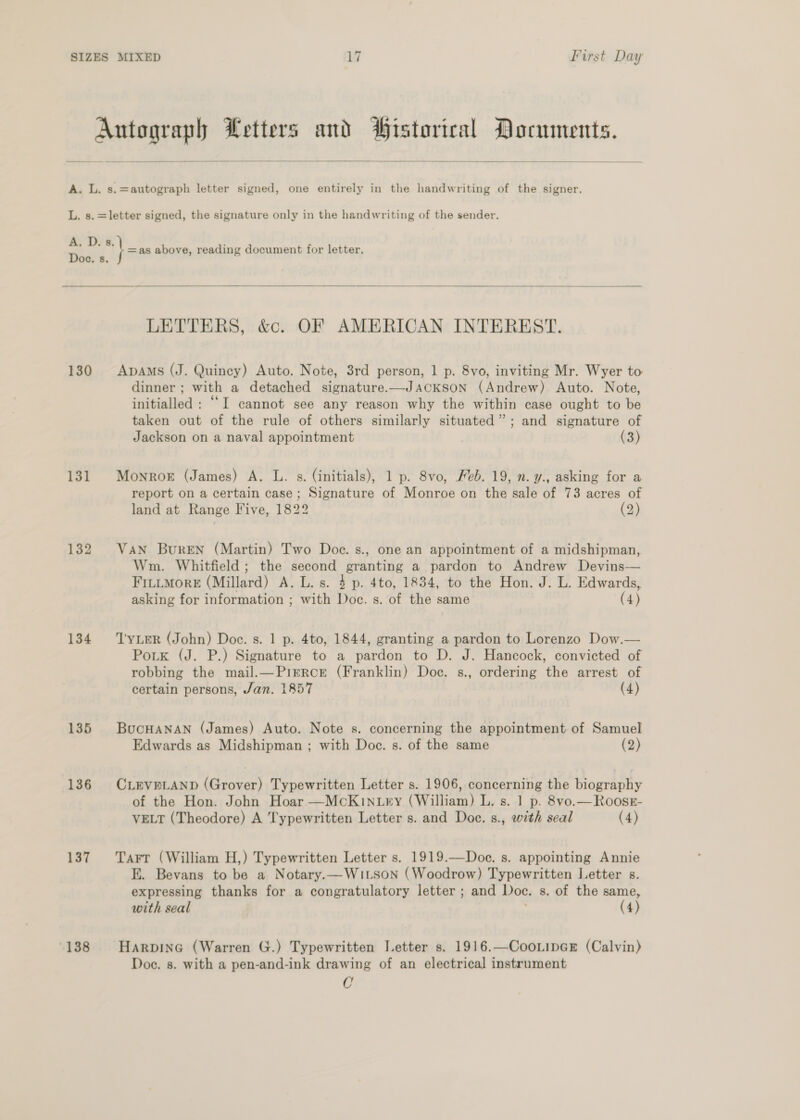   i yee - Autograph Letters and Historical Documents. A. L. s.=autograph letter signed, one entirely in the handwriting of the signer. L. s.=letter signed, the signature only in the handwriting of the sender. ee Doe. s, pm as above, reading document for letter.   LETTERS, &amp;c. OF AMERICAN INTEREST. 130 Apams (J. Quincy) Auto. Note, 3rd person, 1 p. 8vo, inviting Mr. Wyer to dinner ; with a detached signature.—JACKSON (Andrew) Auto. Note, initialled : ““I cannot see any reason why the within case ought to be taken out of the rule of others similarly situated”; and signature of Jackson on a naval appointment (3) 131 Monroe (James) A. L. s. (initials), 1 p. 8vo, Feb. 19, n. y., asking for a report on a certain case; Signature of Monroe on the sale of 73 acres of land at Range Five, 1822 (2) 132 Van Buren (Martin) Two Doce. s., one an appointment of a midshipman, Wm. Whitfield; the second granting a pardon to Andrew Devins— FitiMore (Millard) A. L. s. 4 p. 4to, 1834, to the Hon. J. L. Edwards, asking for information ; with Doc. s. of the same (4) 134 ‘Tyner (John) Doe. s. 1 p. 4to, 1844, granting a pardon to Lorenzo Dow.— Potk (J. P.) Signature to a pardon to D. J. Hancock, convicted of robbing the mail.—Pierce (Franklin) Doc. s., ordering the arrest of certain persons, Jan. 1857 (4) 135 Bocuanan (James) Auto. Note s. concerning the appointment of Samuel Edwards as Midshipman ; with Doc. s. of the same (2) 136 CLEVPLAND (Grover) Typewritten Letter s. 1906, concerning the biography of the Hon. John Hoar —McKin.try (William) L. s. 1 p. 8vo.—Roosz- VELT (Theodore) A Typewritten Letter s. and Doc. s., with seal (4) 137 Tarr (William H,) Typewritten Letter s. 1919.—Doe. s. appointing Annie E. Bevans to be a Notary.—WiLson (Woodrow) Typewritten Letter s. expressing thanks for a congratulatory letter ; and Doc. s. of the same, with seal (4) 138 Harpine (Warren G.) Typewritten Ietter s. 1916.—CooLipGE (Calvin) Doe. s. with a pen-and-ink drawing of an electrical instrument C