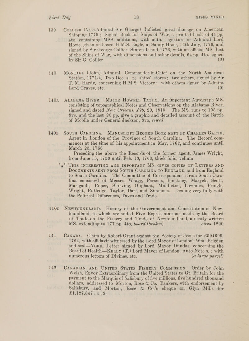 139 140 1404 140B CoxivieR (Vice-Admiral Sir George) Inflicted great damage on American Shipping 1779; Signal Book for Ships of War, a printed book of 44 pp. 4to. containing MSS. additions, with auto. signature of Admiral Lord Howe, given on board H.M.S. Eagle, at Sandy Hook, 12th July, 1776, and signed by Sir George Collier, Staten Island 1776, with an official MS. List of the Ships of War, with dimensions and other details, 64 pp. 4to. signe by Sir G. Collier (2) Monraau (John) Admiral, Commander-in-Chief on the North American Station, 1771-4, Two Doc. s. re ships’ stores; two others, signed by Sir T. M. Hardy, concerning H.M.S. Victory; with others signed by Admira Lord Graves, ete. (91 ALABAMA RIVER. Masor Howeiti Tatum. An important Autograph MS. consisting of topographical Notes and Observations on the Alabama River, signed and dated New Orleans, Feb, 20, 1815. The MS. runs to 105 pp. Svo, and the last 20 pp. give a graphic and detailed account of the Battle of Mobile under General Jackson, 8vo, sewed SouTH CAROLINA. Manuscript Recorp Book KEPT BY CHARLES GARTH, Agent in London of the Province of South Carolina. The Record com- mences at the time of his appointment in May, 1762, and continues until March 25, 1766 Preceding the above the Records of the former agent, James Wright, from June 13, 1758 until Feb. 13, 1760, thick folio, vellum THIS INTERESTING AND IMPORTANT MS, GIVES COPIES OF LETTERS AND DOCUMENTS SENT FROM SOUTH CAROLINA TO ENGLAND, and from England to South Carolina. The Committee of Correspondence from South Caro- lina consisted of Messrs. Wragg, Parsons, Pinckney, Maryck, Scott, Marigault, Roper, Skirving, Oliphant, Middleton, Lowndes, Pringle, Wright, Rutledge, Taylor, Dart, and Simmons. Dealing very fully with the Political Differences, Taxes and Trade. 141 142 foundland, to which are added Five Representations made by the Board of Trade on the Fishery and Trade of Newfoundland, a neatly written MS. extending to 177 pp. 4to, board (broken) circa 1820 CANADA. Claim by Robert Grant against the Society of Jesus for £594699, 1764, with affidavit witnessed by the Lord Mayor of London, Wm. Brigden and seal—York, Letter signed by Lord Mayor Dundas, concerning the Board of Health—Ketty (T.) Lord Mayor of London, Auto Note s. ; with numerous letters of Divines, ete. (a large parcel) CANADIAN AND UNITED States Fishery CoMMISSION. Order by John Welsh, Envoy Extraordinary from the United States to Gt. Britain for the payment to the Marquis of Salisbury of five millions, five hundred thousand dollars, addressed to Morton, Rose &amp; Co. Bankers, with endorsement by Salisbury, and Morton, Rose &amp; Co.’s cheque on Glyn Mills for £1,127,847 :4:9