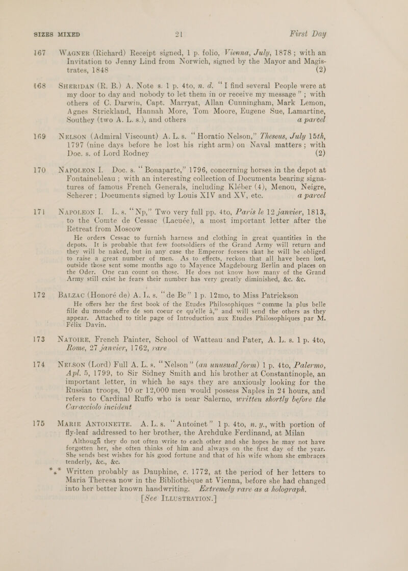 167 168 169 170 17i 172 173 174 175 WAGNER (Richard) Receipt signed, 1 p. folio, Vienna, July, 1878; with an Invitation to Jenny Lind from Norwich, signed by the Mayor and Magis- trates, 1848 (2) SHERIDAN (R. B.) A. Note s. 1 p. 4to, 2. d. “I find several People were at my door to day and nobody to let them in or receive my message” ; with others of C. Darwin, Capt. Marryat, Allan Cunningham, Mark Lemon, Agnes Strickland, Hannah More, Tom Moore, Eugene Sue, Lamartine, Southey (two A. L.s.), and others a parcel Newtson (Admiral Viscount) A. L.s. “ Horatio Nelson,” Theseus, July 15th, 1797 (nine days before he lost his right arm) on Naval matters; with Doce. s. of Lord Rodney (2) Napo.eon I. Doe. s. ‘ Bonaparte,” 1796, concerning horses in the depot at Fontainebleau ; with an interesting collection of Documents bearing signa- tures of famous French Generals, including Kléber (4); Menou, Neigre, Scherer ; Documents signed by Louis XIV and XV, ete. a parcel Napo.eon I. L.s. “Np,” Two very full pp. 4to, Paris le 12 janvier, 1813, to the Comte de Cessac (Lacuée), a most important letter after the Retreat from Moscow He orders Cessac to furnish harness and clothing in great quantities in the depots. It is probable that few footsoldiers of the Grand Army will return and they will be naked, but in any case the Emperor forsees that he will be obliged to raise a great number of men. As to effects, reckon that all have been lost, outside those sent some months ago to Mayence Magdebourg Berlin and places on the Oder. One can count on those. He does not know how many of the Grand Army still exist he fears their number has very greatly diminished, &amp;c. &amp;c. BALZAC (Honoré de) A. I..s. “de Be” 1 p. 12mo, to Miss Patrickson He offers her the first book of the Etudes Philosophiques “comme la plus belle fille du monde offre de son coeur ce qu’elle a,” and will send the others as they appear. Attached to title page of Introduction aux Etudes Philosophiques par M. Félix Davin. Natoir£, French Painter, School of Watteau and Pater, A. L. s. 1 p. 4to, Rome, 27 janvier, 1762, rare Nerson (Lord) Full A. L. s. “Nelson” (an unusual form) 1 p. 4to, Palermo, Apl. 5, 1799, to Sir Sidney Smith and his brother at Constantinople, an important letter, in which he says they are anxiously looking for the Russian troops, 10 or 12,000 men would possess Naples in 24 hours, and refers to Cardinal Ruffo who is near Salerno, written shortly before the Caracciolo incident Marin ANTOINETTE. A.L.s. “Antoinet” 1p. 4to, ». y., with portion of fly-leaf addressed to her brother, the Archduke Ferdinand, at Milan Although they do not often write to each other and she hopes he may not have forgotten her, she often thinks of him and always on the first day of the year. She sends best wishes for his good fortune and that of his wife whom she embraces tenderly, &amp;c., &amp;c. Maria Theresa now in the Bibliothéque at Vienna, before she had changed into her better known handwriting. LHvrtremely rare as a holograph. [See ILLUSTRATION. |