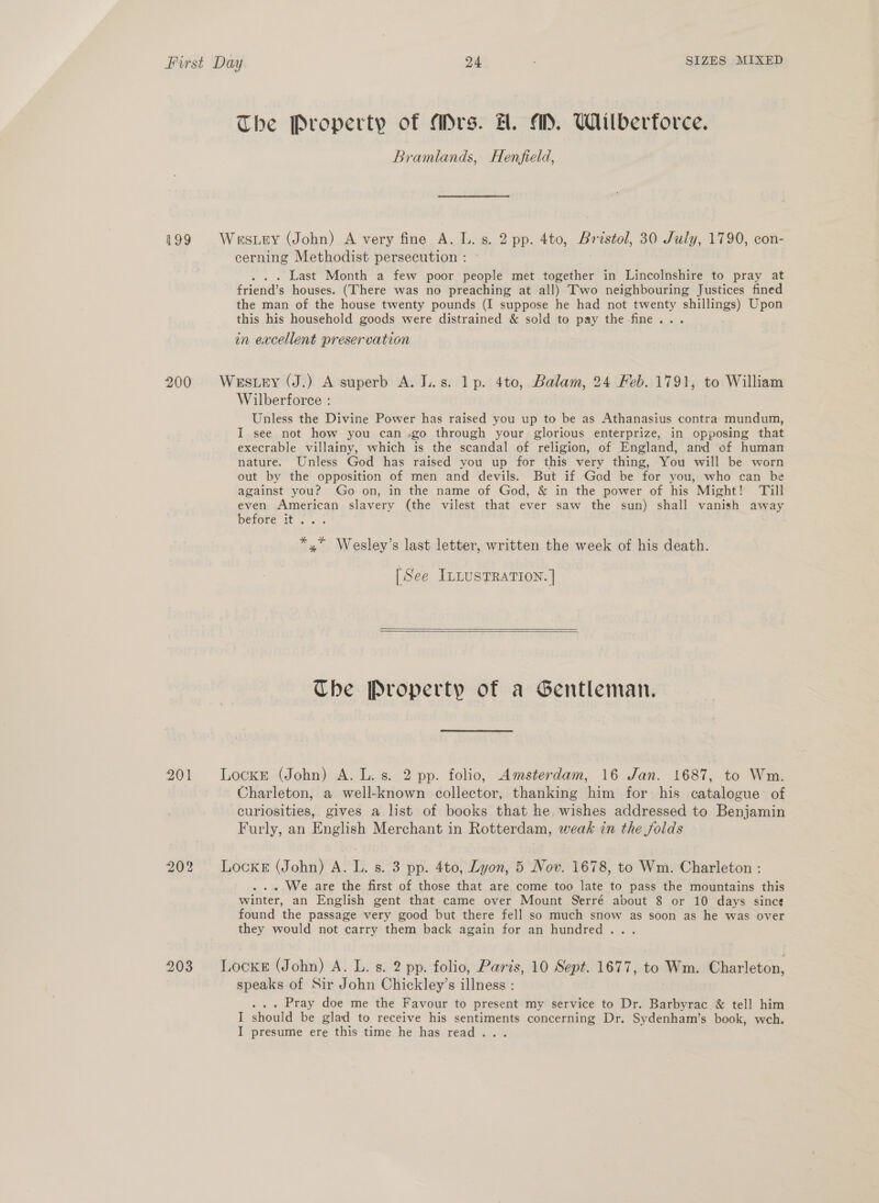 The Property of Mrs. H. AM, Wilberforce. Bramlands, Henfield, 199 Wrstery (John) A very fine A. L. s. 2 pp. 4to, Bristol, 30 July, 1790, con- cerning Methodist persecution : . . Last Month a few poor people met together in Lincolnshire to pray at friend’s houses. (There was no preaching at all) Two neighbouring Justices fined the man of the house twenty pounds (I suppose he had not twenty shillings) Upon this his household goods were distrained &amp; sold to pay the fine... in excellent preservation 200 Westuy (J.) A superb A. J..s. lp. 4to, Balam, 24 Feb. 1791, to William Wilberforce : Unless the Divine Power has raised you up to be as Athanasius contra mundum, I see not how you can .go through your glorious enterprize, in opposing that execrable villainy, which is the scandal of religion, of England, and ef human nature. Unless God has raised you up for this very thing, You will be worn out by the opposition of men and devils. But if God be for you, who can be against you? Go on, in the name of God, &amp; in the power of his Might! Till even American slavery (the vilest that ever saw the sun) shall vanish away before it... : *,* Wesley’s last letter, written the week of his death. [See ILLusTRATION. ]   Che Property of a Gentleman. 201 Locke (John) A. L. s. 2 pp. folio, Amsterdam, 16 Jan. 1687, to Wm. Charleton, a well-known collector, thanking him for his catalogue of curiosities, gives a list of books that he wishes addressed to Benjamin Furly, an English Merchant in Rotterdam, weak in the folds 202 Locker (John) A. L. s. 3 pp. 4to, Lyon, 5 Nov. 1678, to Wm. Charleton : . We are the first of those that are come too late to pass the mountains this winter, an English gent that came over Mount Serré about 8 or 10 days sinc¢ found the passage very good but there fell so much snow as soon as he was over they would not carry them back again for an hundred... 903 Locke (John) A. L. s. 2 pp. folio, Paris, 10 Sept. 1677, to Wm. Charleton, speaks of Sir John Chickley’s illness : . Pray doe me the Favour to present my service to Dr. Barbyrac &amp; tell him I should be glad to receive his sentiments concerning Dr. Sydenham’s book, weh. I presume ere this time he has read .