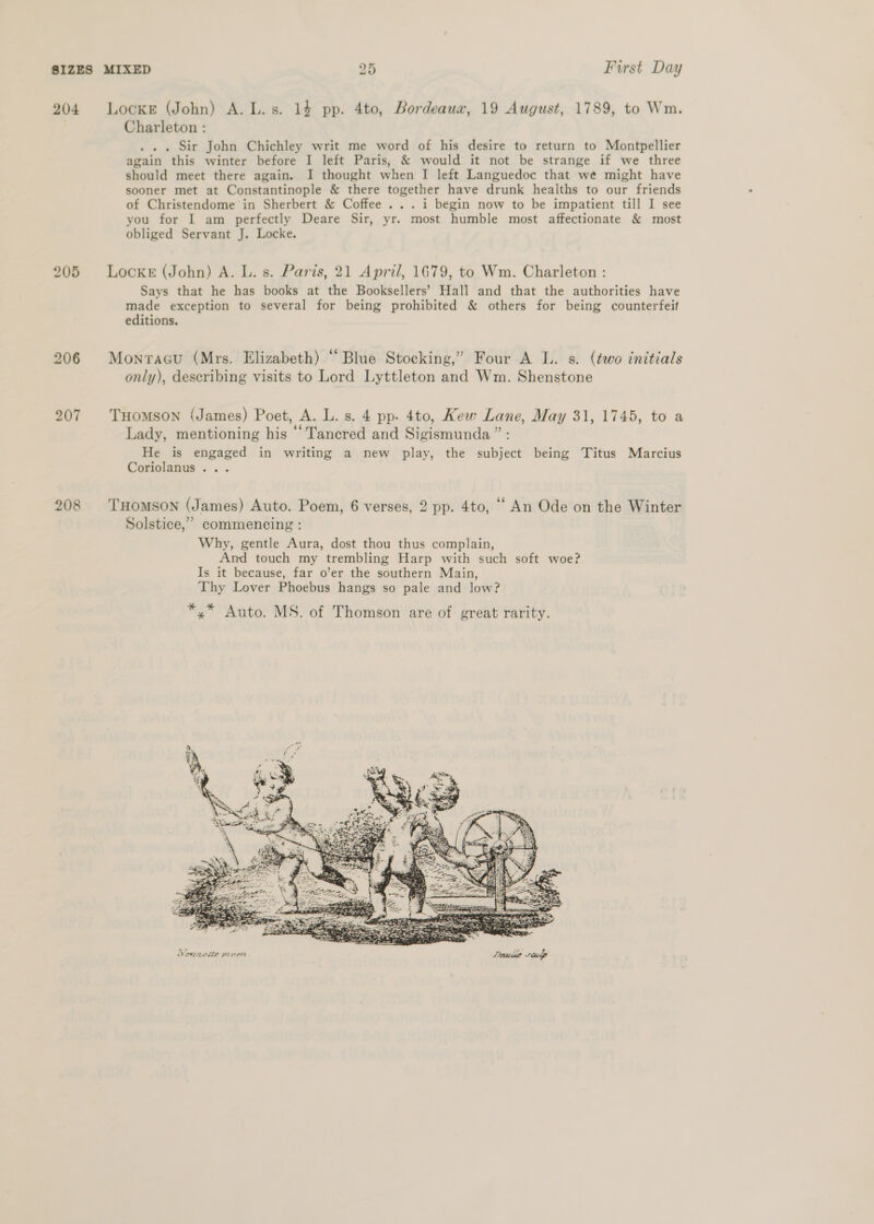 204 206 207 208 Locke (John) A. L. s. 14 pp. 4to, Bordeaua, 19 August, 1789, to Wm. Charleton : . . . Sir John Chichley writ me word of his desire to return to Montpellier again this winter before I left Paris, &amp; would it not be strange if we three should meet there again. I thought when I left Languedoc that wé might have sooner met at Constantinople &amp; there together have drunk healths to our friends of Christendome in Sherbert &amp; Coffee ... i begin now to be impatient till I see you for I am perfectly Deare Sir, yr. most humble most affectionate &amp; most obliged Servant J. Locke. Locke (John) A. L. s. Paris, 21 April, 1679, to Wm. Charleton : Says that he has books at the Booksellers’ Hall and that the authorities have made exception to several for being prohibited &amp; others for being counterfeif editions. Monvraau (Mrs. Elizabeth) “Blue Stocking,” Four A L. s. (two initials only), describing visits to Lord Lyttleton and Wm. Shenstone THOMSON (James) Poet, A. L. s. 4 pp. 4to, Kew Lane, May 31, 1745, to a Lady, mentioning his ‘Tancred and Sigismunda ” : He is engaged in writing a new play, the subject being Titus Marcius Coriolanus ... THOMSON (James) Auto. Poem, 6 verses, 2 pp. 4to, ““ An Ode on the Winter Solstice,” commencing : Why, gentle Aura, dost thou thus complain, And touch my trembling Harp with such soft woe? Is it because, far o’er the southern Main, Thy Lover Phoebus hangs so pale and low? *,* Auto. MS. of Thomson are of great rarity. 