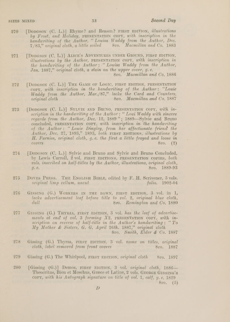 270 a1 272 273 Q77 278 279 280 [Dopeson (C. L.)| Rhyme? and Reason? FIRST EDITION, tlustrations by Frost, and Holiday, PRESENTATION COPY, with inscription in the handwriting of the Author, “ Louisa Waddy from the Author, Dec. 7/83,” original cloth, a little soled 8vo. Macmillan and Co. 1883 [Dopason (C. L.)] Atice’s ADVENTURES UNDER GROUND, FIRST EDITION, illustrations by the Author, PRESENTATION Copy, with inscription in the handwriting of the Author: “ Louisa Waddy from the Author, Jan. 1887,” original cloth, a stain on the upper cover, g. €. 8vo. Macmillan and Co. 1886 [Dopason (C. L.)| THe Game or LOGIC, FIRST EDITION, PRESENTATION copy, with inscription in the handwriting of the Author: “Lowe Waddy from the Author, Mar./87,” lacks the Card and Counters, original cloth 8vo. Macmillan and Co. 1887 [Dopeson (C. L.)| SyLviz AND BRUNO, PRESENTATION COPY, with in- scription in the handwriting of the Author: “ Lowi Waddy with sincere regards from the Author, Dec. 12, 1889”; 1889—Sylvie and Bruno concluded, PRESENTATION copy, with inscription in the handwriting of the Author: “Louie Dingley, from her affectionate friend the Author, Dec. 27, 1893,” 1893, both FIRST EDITIONS, illustrations by H. Furniss, original cloth, g.e. the first a little frayed and loose im covers 8vo. (2) [Dopason (C. L.)| Sylvie and Bruno and Sylvie and Bruno Concluded, by Lewis Carroll, 2 vol. FIRST EDITIONS, PRESENTATION COPIES, both vols. inscribed on half-titles by the Author, ilustrations, original cloth, g.é. | 8vo. 1889-93 Doves Press. THE ENGLISH BIBLE, edited by F. H. Scrivener, 5 vols. original limp vellum, uncut folio. 1902-04 GIssING (G.) WORKERS IN THE DAWN, FIRST EDITION, 8 vol. in I, lacks advertisement leaf before title to vol. 2, original blue cloth, dull 8uo. Remington and Co. 1880 GISsSING (G.) THYRZA, FIRST EDITION, 3 vol. has the leaf of advertise- ments at end of vol. 3 forming X2, PRESENTATION COPY, with in- scription on reverse of half-title in the Author's handwriting: “To My Mother &amp; Sisters, G. G. April 26th. 1887,” original cloth 8v0. Smith, Elder &amp; Co. 1887 Gissing (G.) Thyrza, FIRST EDITION, 3 vol. name on titles, original cloth, label removed from front covers 8vo. 1887 Gissing (G.) The Whirlpool, First EDITION, original cloth 8vo. 1897 [Gissmg (G.)| Demos, First EDITION, 3 vol. original cloth, 1886— Theocritus, Bion et Moschus, Greece et Latine, 2 vols. GEoRGE GIssIN@’s copy, with his Autograph signature on title of vol. 1, calf, g. e. 1829 8vo. (5) D