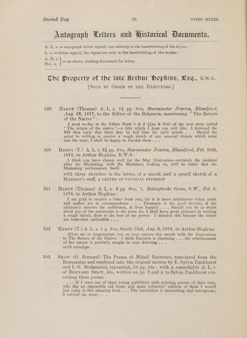  \e as above, reading document for letter.  299 300 301 302 303 [Sotp BY ORDER OF THE HXECUTORS. | Harpy (Thomas) A. L.s. 14 pp. 8vo, Sturminster Newton, Blandford, Aug. 28, 1877, to the Editor of the Belgravia, mentioning “ ‘the Return of the Native”: I send to-day to the Editor Parts 1 &amp; 2 (Jan &amp; Feb) of my new story called “The return of the native ’’—a title which I hope you will like. I forward the MS thus early that there may be full time for early proofs . . . Should the artist be willing to receive a rough sketch of any unusual objects which come into the story, I shall be happy to furnish them... Harpy (T.) A. L.s. 34 pp. 8vo, Sturminster Newton, Blandford, Feb. 20th, 1878, to Arthur Hopkins, R.W.S: I think you have chosen well for the May illustration—certainly the incident after the Mumming, with the Mummers looking on, will be better that the Mumming performance itself. with three sketches in the letter, of a smock, and a pencil sketch of a Mummer’s staff, A LETTER OF UNUSUAL INTEREST Harpy (Thomas) A.L.s. 3 pp. 8vo, 1, Bolingbroke Grove, S.W., Feb. 8, 1878, to Arthur Hopkins : I am glad to receive a letter from you, for it is more satisfactory when artist and author are in correspondence . .. Thomasin is the goud heroine, &amp; she ultimately marries the reddleman, &amp; lives happily ... Should you be in doubt about any of the accessories to the scene &amp;c. I shall have great pleasure in sending a rough sketch, done to the best of my power. I mention this because the scenes are somewhat outlandish... Harpy (T.) A. L.s. 1 p. 8vo, Savile Club, Aug. 3, 1878, to Arthur Hopkins Allow me to congratulate you on your success this month with the illustrations to The Return of the Native. I think Eustacia is charming ... the rebelliousness of her nature is precisely caught in your drawing... with envelope | SuHaw (G. Bernard) The Poems of Mihail Eminescu, translated from the Roumanian and rendered into the original metres by E. Sylvia Pankhurst and I. O. Stefanovici, typescript, 54 pp. 4to; with a remarkable A. L. s. of BERNARD SHAw, 4to, written on pp. 2 and 4 to Sylvia Pankhurst con- cerning these poems : ... If I were one of these young publishers with printing presses of their own, who dig up impossible old books and make collectors’ editions of them I would just jump at this amazing book... The translation is astonishing and outrageous; It carried me away...