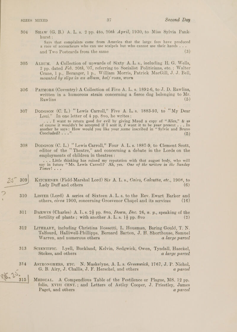 304 305 306 307 308 Suaw (G.B.) A. L. s. 2 pp. 4to, 20th April, 1930, to Miss Sylvia Pank- hurst : Says that complaints come from America that the large fees have produced a race of accoucheurs who can use scalpels but who cannot use their hands... and Two Postcards from the same (3) Atgum. A Collection of upwards of Sixty A.L.s., including H. G. Wells, 2 pp. dated Feb. 20th, ’07, referring to Socialist Politicians, etc. ; Walter Crane, 1 p., Beranger, 1 p., William Morris, Patrick MacGill, J. J. Bell, mounted by slips in an album, half roan, worn PatmoreE (Coventry) A Collection of Five A. L. s, 1892-6, to J. D. Rawlins, written in a humorous strain concerning a fierce dog belonging to Mr. Rawlins (5) Dopeson (C. L.) “Lewis Carroll,” Five A. L. s. 1883-93, to “My Dear Loui.” In one letter of 4 pp. 8vo, he writes: . I want to return good for evil by giving Maud a copy of “Alice,” &amp; as of course it wouldn’t be accepted if I sent it, J want it to be your present... In another he says: How would you like your name inscribed in “ Sylvie and Bruno Concluded? .. .” (5) Dopason (C. L.) “ Lewis Carroll,” Four A. L. s. 1887-9, to Clement Scott, editor of the “Theatre,” and concerning a debate in the Lords on the employments of children 4 in theatres : . Little thinking has ruined my reputation with that august body, who will say in future “Mr. Lewis Carroll? Ah, yes. One of the writers in the Sunday Dimes! os 3 KitcuHener (Field-Marshal Lord) Six A. L. s., Cazro, Calcutta, etc., 1908, to Lady Duff and others (6) Lister (Lord) A series of Sixteen A. L.s. to the Rev. Ewart Barker and others, cz7ca 1900, concerning Grosvenor Chapel and its services (16) DARWIN (Charles) A. L.s. 24 pp. 8vo, Down, Dec. 26, n. y., speaking of the fertility of plants ; with another A. L.s. 14 pp. 8v0 (2 LITERARY, including Christina Rossetti, L. Housman, Baring Gould, T. N. Talfourd, Halliwell-Phillipps, Bernard Barton, J. H. Shorthouse, Samuel Warren, and numerous others a large parcel ScrentiFic. I.yell, Buckland, Kelvin, Sedgwick, Owen, Tyndall, Haeckel, Stokes, and others a large parcel ASTRONOMERS, ETC. N. Maskelyne, A. L.s. Greenwich, 1767, J. P. Nichol, G. B. Airy, J. Challis, J. F. Herschel, and others a parcel Mepicat. A Compendious Table of the Pestilence or Plague, MS. 12 pp. folio, XVIII CENT.; and Letters of Astley Cooper, J. Priestley, James Paget, and others a parcel