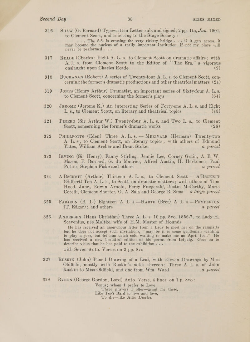 317 318 319 320 321 324 325 326 327 328 Suaw (G. Bernard) Typewritten Letter sub. and signed, 2 pp. 4to, Jan. 1901, to Clement Scott, and referring to the Stage Society : ... The S.S. is crossing the very rickety bridge . . . if it gets across, it may become the nucleus of a really important Institution, if not my plays will never be performed... ReaveE (Charles) Hight A. L. s. to Clement Scott on dramatic affairs ; with A.1..s. from Clement Scott. to the Editor of ‘The Era,” a vigorous onslaught upon Charles Reade | (9) BucHANAN (Robert) A series of Twenty-four A. L. s. to Clement Scott, con- cerning the former’s dramatic productions and other theatrical matters (24) Jones (Henry Arthur) Dramatist, an important series of Sixty-four A. L.s. to Clement Scott, concerning the former’s plays (64) JEROME (Jerome K.) An interesting Series of Forty-one A. L. s. and Eight L. s., to Clement Scott, on literary and theatrical topics (48) Pinero (Sir Arthur W.) Twenty-four A. L. s. and Two L.s., to Clement Scott, concerning the former’s dramatic works (26) PHILLPoTTS (Eden) Three A. L. s. — MERIVALE (Herman) Twenty-two A. L.s., to Clement Scott, on literary topics; with others of Edmund Yates, William Archer and Bram Stoker a parcel Irvine (Sir Henry), Fanny Stirling, Jennie Lee, Corney Grain, A. E. W. Mason, F. Barnard, G. du Maurier, Alfred Austin, H. Herkomer, Paul Potter, Stephen Fiske and others a parcel A Becxett (Arthur) Thirteen A. L. s., to Clement Scott — A’BEcKETrT (Gilbert) Ten A. L. s., to Scott, on dramatic matters; with others of Tom Hood, Junr., Edwin Arnold, Perey Fitzgerald, Justin McCarthy, Marie Corelli, Clement Shorter, G. A. Sala and George R. Sims a large parcel Fargecon (B. L.) Eighteen ‘A. L. s.\—Harte (Bret) A. L. s.—PEMBERTON (T. Edgar) ; and others | a parcel ANDERSEN (Hans Christian) Three A. L. s. 10 pp. 8vo, 1856-7, to Lady H. Scavenius, née Moltke, wife of H.M. Master of Hounds He has received an anonymous letter from a Lady to meet her on the ramparts but he does not accept such invitations, “may be it is some gentleman wanting to play a joke, but let him catch cold waiting to make me an April fool.” He has received a new beautiful edition of his poems from Leipzig. Goes on to describe visits that he has paid to the exhibition... with Seven Auto. Verses on 3 pp. 8vo Ruskin (John) Pencil Drawing of a Leaf, with Eleven Drawings by Miss Oldfield, mostly with Ruskin’s notes thereon; Three A. L. s. of John Ruskin to Miss Oldfield, and one from Wm. Ward a parcel Byron (George Gordon, Lord) Auto. Verse, 4 lines, on 1 p. 8vo: Venus; whom I prefer to Love Three prayers I offer—grant me these, Like Teo’s Bard to live and love, To die—like Attic Diocles.