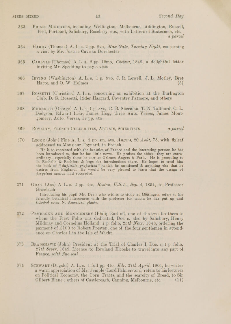 363 364 365 366 367 368 369 370 371 372 373 374 PRIME MINISTERS, including Wellington, Melbourne, Addington, Russell, Peel, Portland, Salisbury, Rosebery, etc., with Letters of Statesmen, etc. a parcel Harpy (Thomas) A. L.s. 2 pp. 8vo, Max Gate, Tuesday Night, concerning a visit by Mr. Justice Cave to Dorchester CARLYLE (Thomas) A. L.s. 2 pp. 12mo, Chelsea, 1849, a delightful letter inviting Mr. Spedding to pay a visit IrvinGc (Washington) A. L.s. 1 p. 8vo, J. R. Lowell, J. L. Motley, Bret Harte, and O. W. Holmes (5) Rossetti (Christina) A. I. s. concerning an exhibition at the Burlington Club, D. G. Rossetti, Rider Haggard, Coventry Patmore, and others MerepiTH (George) A. L.s. 1 p. 8vo, R. B. Sheridan, T. N. Talfourd, C. L. Dodgson, Edward Lear, James Hogg, three Auto. Verses, James Mont- gomery, Auto. Verses, 12 pp. 4to ROYALTY, FRENCH CELEBRITIES, ARTISTS, SCIENTISTS a parcel Locke (John) Fine A. L.s. 2 pp. sm. 4to, Angers, 20 Aott, 78, with flyleaf addressed to Monsieur Toynard, in French : He is so contented with the beauties of France and the interesting persons he has been introduced to, that he has little news. He praises the abbés—they are extra- ordinary—especially those he met at Orleans Angers &amp; Paris. He is proceding to la Rochelle &amp; Rochfort &amp; begs for introductions there. He hopes to send him the book of “duplicate proportion” which he mentioned &amp; anything else that he desires from England. He would be very pleased to learn that the design of perpetual motion had succeeded. Gray (Asa) A.L.s. 2 pp. 4to, Boston, U.S.A., Sep. 4, 1854, to Professor Grisebach : Introducing his pupil Mr. Dean who wishes to study at Gottingen, refers to his friendly botanical intercourse with the professor for whom he has put up and ticketed some N. American plants. PEMBROKE AND Mon?Gomery (Philip Earl of), one of the two. brothers to whem the First Folio was dedicated, Doc. s. also by Salisbury, Henry Mildmay and Cornelius Holland, I p: folio, 25th Novr. 1648, ordering the payment of £100 to Robert Preston, one of the four gentlemen in attend- ance on Charles I in the Isle of Wight BRADSHAWE (John) President at the Trial of Charles I, Doc. s.-1 p. folio, 27th Septr. 1649, Licence to Rowland Eleocke to travel into any part of France, with fine seal STEWART (Dugald) A. L.s. 4 full pp. 4to, Hdr. 27th April, 1801, he writes a warm appreciation of Mr. ‘l’emple (Lord Palmerston), refers to his lectures on Political Economy, the Corn Tracts, and the scarcity of Bread, to Sir Gilbert Blane ; others of Castlereagh, Canning, Melbourne, etc. (11)