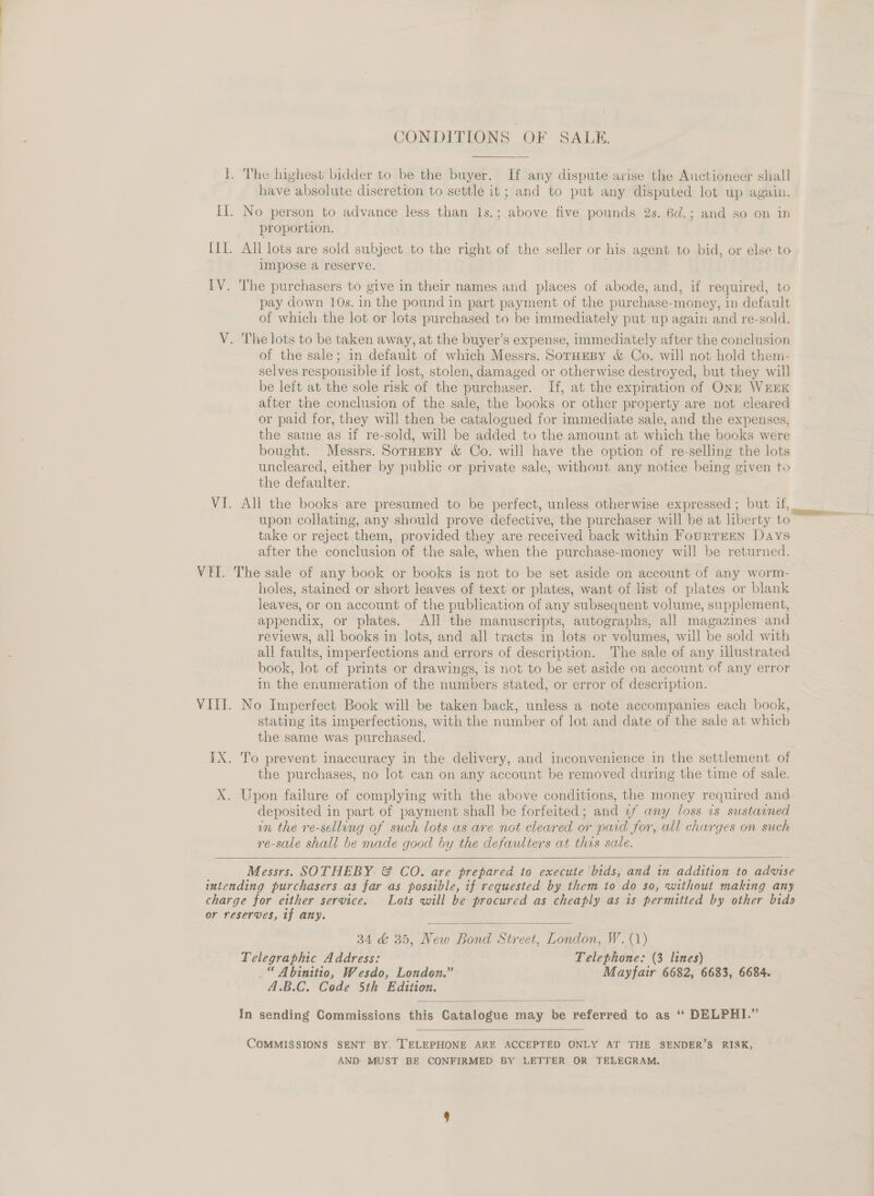 CONDITIONS OF SALE.  I. The highest bidder to be the buyer. If any dispute arise the Auctioneer shall have absolute discretion to settle it ; and to put any disputed lot up again. II]. No person to advance less than 1s.; above five pounds 2s. 6d.; and so on in proportion. [I]. All lots are sold subject to the right of the seller or his agent to bid, or else to impose a reserve. IV. The purchasers to give in their names and places of abode, and, if required, to pay down 10s. in the pound in part payment of the purchase-money, in default of which the lot or lots purchased to be immediately put up again and re-sold. V. The lots to be taken away, at the buyer’s expense, immediately after the conclusion of the sale; in default of which Messrs. SorHeBy &amp; Co. will not hold them- selves responsible if lost, stolen, damaged or otherwise destroyed, but they will be left at the sole risk of the purchaser. If, at the expiration of ONk WEEK after the conclusion of the sale, the books or other property are not cleared or paid for, they will then be catalogued for immediate sale, and the expenses, the same as if re-sold, will be added to the amount at which the books were bought. Messrs. SorHeBy &amp; Co. will have the option of re-selling the lots uncleared, either by public or private sale, without any notice being given to the defaulter. VI. All the books are presumed to be perfect, unless otherwise expressed ; but if, upon collating, any should prove defective, the purchaser will be at liberty to take or reject them, provided they are received back within FouRTEEN Days after the conclusion of the sale, when the purchase-money will be returned. VEI. The sale of any book or books is not to be set aside on account of any worm- holes, stained or short leaves of text or plates, want of list of plates or blank leaves, or on account of the publication of any subsequent volume, supplement, appendix, or plates. AH the manuscripts, autographs, all magazines and reviews, all books in lots, and all tracts in lots or volumes, will be sold with all faults, imperfections and errors of description. The sale of any illustrated book, lot of prints or drawings, is not to be set aside on account of any error in the enumeration of the numbers stated, or error of description. VIII. No Imperfect Book will be taken back, unless a note accompanies each book, stating its imperfections, with the number of lot and date of the sale at which the same was purchased. IX. To prevent inaccuracy in the delivery, and inconvenience in the settlement of the purchases, no lot can on any account be removed during the time of sale. X. Upon failure of complying with the above conditions, the money required and deposited in part of payment shall be forfeited; and zf any loss 1s sustained un the re-selling of such lots as are not cleared or paid for, all charges on such re-sale shall be made good by the defaulters at this sale.   Messrs. SOTHEBY &amp; CO. are prepared to execute bids, and in addition to advise intending purchasers as far as possible, if requested by them io do so, without making any charge for either service. Lots will be procured as cheaply as is permitted by other bids or reserves, if any.  34 &amp; 35, New Bond Street, London, W. (1) Telegraphic Address: Telephone: (3 lines) _“ Abinitio, Wesdo, London.” Mayfair 6682, 6683, 6684. A.B.C. Code 5th Edition.  In sending Commissions this Catalogue may be referred to as ‘‘ DELPHI.”  COMMISSIONS SENT BY, TELEPHONE ARE ACCEPTED ONLY AT THE SENDER’S RISK, AND MUST BE CONFIRMED BY LETTER OR TELEGRAM.