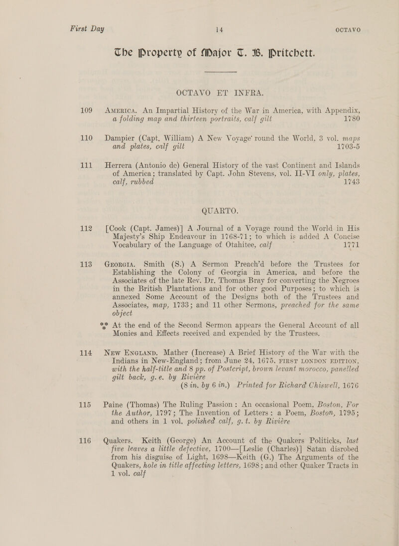 Che Property of Major T. B. Pritchett. OCTAVO ET INFRA. 109 America. An Impartial History of the War in America, with Appendix, a folding map and thirteen portraits, calf gilt 1780 110 Dampier (Capt. William) A New Voyage’ round the World, 3 vol. maps and plates, calf gill 1703-5 111 MHerrera (Antonio de) General History of the vast Continent and Islands of America; translated by Capt. John Stevens, vol. II-VI only, erie calf, rubbed 1748 QUARTO. 112 [Cook (Capt. James)| A Journal of a Voyage round the World in His Majesty’s Ship Endeavour in 1768-71; to which is added A Concise Vocabulary of the Language of Otahitee, calf id. 1138 Gerorera. Smith (8.) A Sermon Preach’d before the Trustees for Establishing the Colony of Georgia in America, and before the Associates of the late Rev. Dr. Thomas Bray for converting the Negroes in the British Plantations and for other good Purposes; to which is annexed Some Account of the Designs both of the Trustees and Associates, map, 1733; and 11 other Sermons, preached for the same object ** At the end of the Second Sermon appears the General Account of all Monies and Effects received and expended by the Trustees. 114. New Encruanp. Mather (Increase) A Brief History of the War with the Indians in New-England; from June 24, 1675, FIRST LONDON EDITION, with the half-title and 8 pp. of Postcript, brown levant morocco, panelled gilt back, g.e. by Rwwiere (Sin. by 6 in.) Printed for Richard Chiswell, 1676 115 Paine (Thomas) The Ruling Passion: An occasional Poem, Boston, For the Author, 1797; The Invention of Letters: a Poem, Boston, 1795; and others in 1 vol. polished calf, g.t. by Riviere 116 Quakers. Keith (George) An Account of the Quakers Politicks, last five leaves a little defectwe, 1700—[Leslie (Charles)] Satan disrobed from his disguise of Light, 1698—Keith (G.) The Arguments of the Quakers, hole in title affecting letters, 1698; and other Quaker Tracts in 1 vol. calf