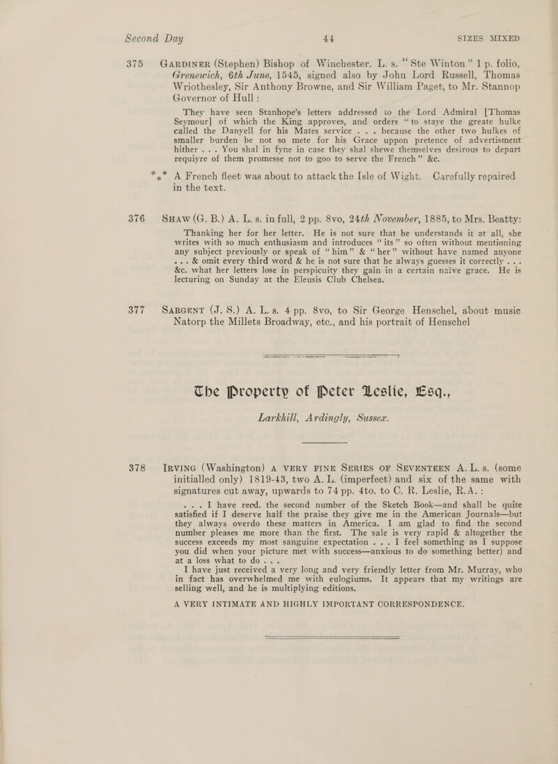 378 Grenewich, 6th June, 1545, signed also by John Lord Russell, Thomas Wriothesley, Sir Anthony Browne, and Sir William Paget, to Mr. Stannop Governor of Hull: They have seen Stanhope’s letters addressed io the Lord Admiral [Thomas Seymour] of which the King approves, and orders “to staye the greate hulke called the Danyell for his Mates service . .. because the other two hulkes of smaller burden be not so mete for his Grace uppon pretence of advertisment requiyre of them promesse not to goo to serve the French” &amp;c. A French fleet was about to attack the Isle of Wight. Carefully repaired in the text. Thanking her for her letter. He is not sure that he understands it at all, she writes with so much enthusiasm and introduces “its” so often without mentioning any subject previously or speak of “him” &amp; “her” without have named anyone . &amp; omit every third word &amp; he is not sure that he always guesses it correctly ... &amp;c. what her letters lose in perspicuity they gain in a certain naive grace. He is lecturing on Sunday at the Eleusis Club Chelsea. Natorp the Millets Broadway, etc., and his portrait of Henschel ST SL a LETTS a ee The Property of Peter Leslie, Esq., Lara Ardingly, Sussex. initialled only) 1819-43, two A. L. (imperfect) and six of the same with signatures cut away, upwards to 74 pp. 4to. to C. R. Leslie, R.A. I have recd. the second number of the Sketch Book—and shall be quite satisfied if I deserve half the praise they give me in the American Journals—but they always overdo these matters in America. I am glad to find the second number pleases me more than the first. The sale is very rapid &amp; altogether the success exceeds my most sanguine expectation ... I feel something as I suppose you did when your picture met with success—anxious to do something pa) and at a loss what to do... I have just received a very long and very friendly letter from Mr. Murray, who in fact has overwhelmed me with eulogiums. It appears that my writings are selling well, and he is multiplying editions. A VERY INTIMATE AND HIGHLY IMPORTANT CORRESPONDENCE.  