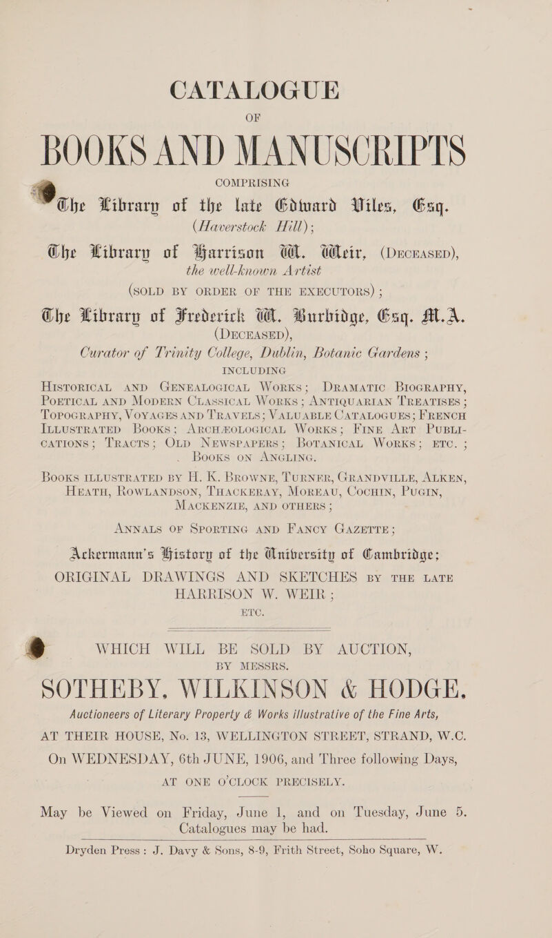 CATALOGUE BOOKS AND MANUSCRIPTS COMPRISING Wi, Wibrary of the late Gdard Wiles, Gag. (Haverstock Hill); Ghe Wibrary of Warrison WM. Weir, (Decuasep), the well-known Artist (SOLD BY ORDER OF THE EXECUTORS) ; Che Hibrary of Frederick WM. Burbidge, Gag. AA. (DECEASED), Curator of Trinity College, Dublin, Botanic Gardens ; INCLUDING HIsToRICAL AND GENEALOGICAL WorKS; DRAMATIC BIoGRAPHY, PoETICAL AND MoDERN CiLAssicaAL WorKS ; ANTIQUARIAN TREATISES ; TOPOGRAPHY, VOYAGES AND TRAVELS; VALUABLE CATALOGUES; FRENCH ILLUSTRATED Books; ARCH#oLOGICAL Works; Fine Art PuBLi- CATIONS; TRacTs; OLD NEwsPaPERS; BoTANICAL WORKS; ETC. ; Books on ANGLING. Books ILLUSTRATED BY H. K. Brownz, TURNER, GRANDVILLE, ALKEN, HeEatTuH, RowLanpson, THACKERAY, Morkavu, Cocutin, Puain, MACKENZIE, AND OTHERS ; ANNALS OF SPORTING AND Fancy GAZETTE; Achermann’s History of the Anitersity of Cambridge; ORIGINAL DRAWINGS AND SKETCHES By THE LATE HARRISON W. WEIR ; ETC.   t ) WHICH WILL BE SOLD BY AUCTION, BY MESSRS. SOTHEBY, WILKINSON &amp; HODGE, Auctioneers of Literary Property &amp; Works illustrative of the Fine Arts, AT THEIR HOUSE, No. 13, WELLINGTON STREET, STRAND, W.C. On WEDNESDAY, 6th JUNE, 1906, and Three following Days, AT ONE O'CLOCK PRECISELY.  May be Viewed on Friday, June 1, and on Tuesday, June 5. Catalogues may be had.  Dryden Press: J. Davy &amp; Sons, 8-9, Frith Street, Soho Square, W.