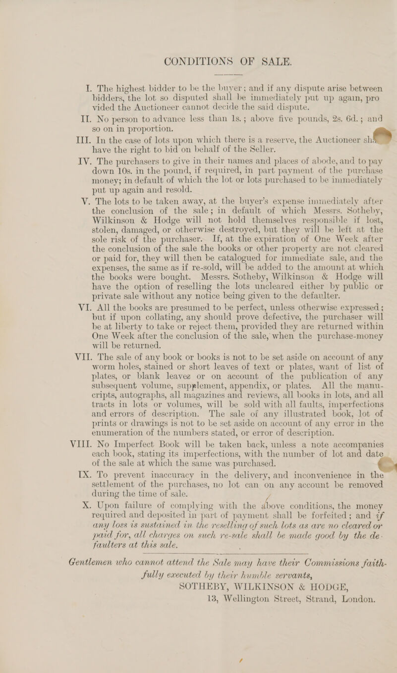 CONDITIONS OF SALE. I. The highest bidder to be the buyer; and if any dispute arise between bidders, the lot so disputed shall be immediately put up again, pro vided the Auctioneer cannot decide the said dispute. II. No person to advance less than 1s.; above five pounds, 2s. 6d.; and so on in proportion. III. In the case of lots wpon which there is a reserve, the Auctioneer i have the right to bid on behalf of the Seller. IV. The purchasers to give in their names and places of abode, and to pay down 10s. in the pound, if required, in part payment of the purchase money; in default of which the lot or lots purchased to be unmediately put up again and resold. V. The lots to be taken away, at the buyer’s expense immediately after the conclusion of the sale; in default of which Messrs. Sotheby, Wilkinson &amp; Hodge will not hold themselves responsible if lost, stolen, damaged, or otherwise destroyed, but they will be left at the sole risk of the purchaser. If, at the expiration of One Week after the conclusion of the sale the books or other property are nof cleared or paid for, they will then be catalogued for immediate sale, and the expenses, the same as if re-sold, will be added to the amount at which the books were bought. Messrs. Sotheby, Wilkinson &amp; Hodge will have the option of reselling the lots uncleared either by public or private sale without any notice being given to the defaulter. VI. All the books are presumed to be perfect, unless otherwise expressed ; but if upon collating, any should prove defective, the purchaser will be at liberty to take or reject them, provided they are returned within One Week after the conclusion of the sale, when the purchase-money will be returned. VII. The sale of any book or books is not to be set aside on account of any worm holes, stained or short leaves of text or plates, want of list of plates, or blank leaveg or on account of the publication of any subsequent volume, supplement, appendix, or plates. All the manu- cripts, autographs, all magazines and reviews, all books in lots, and all tracts in lots or volumes, will be sold with all faults, imperfections and errors of description. The sale of any illustrated book, lot of prints or drawings is not to be set aside on account of any error in the enumeration of the numbers stated, or error of description. VIII. No Imperfect Book will be taken back, unless a note accompanies each book, stating its imperfections, with the number of lot and date of the sale at which the same was purchased. TX. To prevent inaccuracy in the delivery, and inconvenience in the settlement of the purchases, no lot can on any account be removed during the time of sale. X. Upon failure of complying with the vane conditions, the money required and deposited in part of payment shall be forfeited; and 7f any loss vs sustained in the reselling of such lots as are no cleared or paid for, all charges on such re-sale shall be made good by the de- faulters at this sale.  Gentlemen who cannot attend the Sale may have their Commissions fatth- fully executed by their humble servants, SOTHEBY, WILKINSON &amp; HODGE,