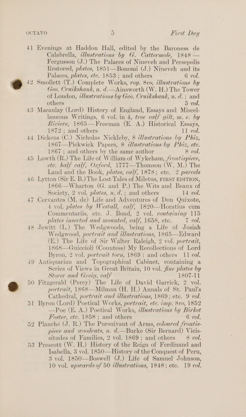 4] 43 44 45 46 47 Evenings at Haddon Hall, edited by the Baroness de Calabrella, illustrations by G. Cattermole, 1848 — Fergusson (J.) The Palaces of Nineveh and Per sepolis Restored, plates, 1851—-Bonomi (J.) Nineveh and its Palaces, plates, étc. 1853; and others 6 vol. Smollett (T.) Complete Works, roy. 8vo, illustrations by Geo. Cruikshank, n. d.—Ainsworth (W. H.) The Tower of London, ¢lustrations by Geo. Cruikshank, n. d.; and others 5 vol. Macaulay (Lord) History of England, Essays and Miscel- laneous Writings, 6 vol. in 4, tree calf gilt, m. e. by Riviere, 1865— Freeman (E. A.) Historical Essays, 1872; and others 11 vol. Dickens (C.) Nicholas Nickleby, 8 ¢llustrations by Phiz, 1867—Pickwick Papers, 8 dlustrations by Phiz, etc. 1867 ; and others by the same author 8 vol. Lowth (R.) The Life of William of Wykeham, frontispiece, etc. half calf, Oxford, 1777—Thomson (W. M.) The Land and the Book, plates, calf, 1878; etc. 2 parcels Lytton (Sir E. B.) The Lost Tales of Miletus, FIRST EDITION, 1866-—Wharton (G. and P.) The Wits and Beaux of Society, 2 vol. plates, n.d. ; and others 14 vol. Cervantes (M. de) Life and Adventures of Don Quixote, 4 vol. plates by Westall, calf, 1820—Horatius cum Commentariis, ete. J. Bond, 2 vol. containing 115 plates inserted and mounted, calf, 1658, ete. 7 vol. Jewitt (L.) The Wedgwoods, being a Life of Josiah Wedewood, portrait and illustrations, 1865—Edward (E.) The Life of Sir Walter Raleigh, 2 vol. portratt, 1868—Guiccioli (Countess) My Recollections of Lord Byron, 2 vol. portrait torn, 1869 ; and others 11 vol. Antiquarian and ‘Topographical Cabinet, containing a Series of Views in Great Britain, 10 vol. fine plates by Storer and Greig, calf 1807-11 Fitzgerald (Percy) The Life of David’ Garrick, 2” vol. portrait, 1868—Milman (H. H.) Annals of St. Paul’s Cathedral! portrait and illustrations, 1869; ete. 9 vol. Byron (Lord) Poetical Works, portrait, etc. imp. 8v0, 1852 —Poe (E. A.) Poetical Works, illustrations by Birket Foster, etc. 1858 ; and others 6 vol. Planché (J. R.) The Pursuivant of Arms, coloured frontis- piece and woodcuts, n. d.—Burke (Sir Bernard) Vicis- situdes of Families, 2 vol. 1869; and others 8 vol. Prescott (W. H.) History of the Reign of Ferdinand and Isabella, 3 vol. 1850—History of the Conquest of Peru, 3 vol. 1850—Boswell (J.) Life of Samuel Johnson,