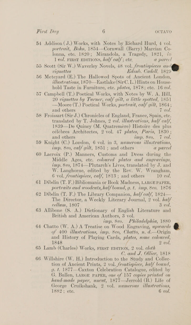 54 Addison (J.) Works, with Notes by Richard Hurd, 4 vol. portrait, Bohn, 1854—Cornwall (Barry) Marcian Co- lonna, etc. 1820; Mirandola, a Tragedy, 1821, in 1 vol. FIRST EDITIONS, half calf; ete. a parcel 55 Scott (Sir W.) Waverley Novels, 48 vol. /rontispieces an: ‘@ vignettes Edinb. Cadell, 1829 56 Meteyard (E.) The Hallowed Spots of Ancient London, illustrations, 1870—Eastlake (SirC. L.) Hints on Hiotee- hold Taste in Furniture, etc. plates, 1878; ete. 16 vol. 57 Campbell (T.) Poetical Works, with Notes by W. A. Hill, 20 vignettes by Turner, calf gilt, a little spotted, 1851 —Moore (T.) Poetical Works, portrait, calf gilt, 1864; and others 7 vol. 58 Froissart (Sir J.) Chronicles of England, France, Spain, etc. translated by T. Johnes, 2 vol. illustrations, half calf, 1839—De Quincy (M. Quatremére) Histoire des plus célebres Architectes, 2 vol. 47 plates, Paris, 1830; and others amp. 8vo. 7 vol. 59 Knight (C.) London, 6 vol. in 3, newmerous illustrations, imp. 8vo, calf gilt, 1851 ; and others a parcel 60 Lacroix (P.) Manners, Customs and Dress during the Middle Ages, ete. coloured plates and engravings, imp. 8vo, 1874—Plutarch’s Lives, translated by J. and W. Langhorne, edited by the Rev. W. Wrangham, 6 vol. frontispiece, calf, 1813; and others 10 vol. 61 Dibdin (T. F.) Bibliomania or Book Madness, LARGE PAPER, portraits and woodcuts, half bound, g. t. imp. 8vo. 1876 62 Dibdin (T. F.) The Library Companion, half calf, 1824— The Director, a Weekly Literary Journal, 2 vol. half vellum, 1807 3 vol. 63 Allibone (S. A.) Dictionary of English Literature and British and American Authors, 3 vol. imp. 8vo. Philadelphia, 1880 64 Chatto (W. A.) A Treatise on Wood Engraving, upwards of 400 illustrations, imp. 8vo, Chatto, n. d.—Origin and History of Plagne Cards, plates, some coloured, 1848 af 2 voll 65 Lamb (Charles) Works, FIRST EDITION, 2 vol. cloth Cc. nd J. Ollier, 1818 66 Willshire (W. H.) Introduction to the Study and Collec- tion of Ancient Prints, 2 vol. frontispiece, half bound, g. t. 1877—-Caxton Celebration Catalogue, edited by G. Bullen, LARGE PAPER, one of 157 copies printed on hand-made paper, uncut, 1877—Jerrold (B.) Life of George Cruikshank, 2 vol. numerous illustrations, 1882; ete. ? 6 vol.