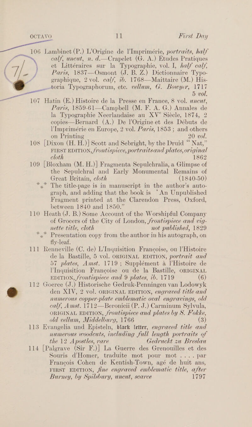 al ) ve wa wo calf, uncut, n. d.—Crapelet (G. A.) Etudes Pratiques et Littéraires sur la Typographie, vol. I, half calf, Pars, 1837—Osmont (J. B. Z:) Sieeonncne Typo- graphique, 2 vol. calf, 7b. 1768—Maittaire (M.) His- toria Typographorum, ete. vellum, G. Bowyer, 1717 5 vol. 107 Hatin (E.) Histoire de la Presse en Pianee 8 vol. uncut, Paris, 1859-61—Campbell (M. F. A. G.) Annales de la Typographie Neerlandaise au XV Siécle, 1874, 2 copies—Bernard (A.) De VOrigine et des Débuts de VImprimérie en Europe, 2 vol. Paris, 1853 ; and others on Printing 20 vol. 108 {Dixon (H. H.)]| Scott and Sebright, by the Druid “ Nat,” FIRST EDITION, frontispiece, portraitsand plates, original cloth 1862 109 [Bloxham (M. H.)] Fragmenta Sepulchralia, a Glimpse of the Sepulchral and Early Monumental Remains of Great Britain, cloth (1840-50) *,* The title-page is in manuscript in the author’s auto- graph, and adding that the book is “An Unpublished Fragment printed at the Clarendon Press, Oxford, between 1840 and 1850.” 110 Heath (J. B.) Some Account of the Worshipful Company of Grocers of the City of London, frontispiece and vig- al  _ nette title, cloth not published, 1829 *,* Presentation copy from the author in his autograph, on fly-leaf. 111 Renneville (C. de) L’Inquisition Francoise, ou l Histoire de la Bastille, 5 vol. ORIGINAL EDITION, portrait and 57 plates, Amst. 1719; Supplément a Histoire de VInquisition Francoise ou de la Bastille, ORIGINAL EDITION, frontispiece and 9 plates, ib. 1719 (6) 112 Goeree (J.) es Gedruk-Penningen van Lodowyk den XIV, 2 vol. ORIGINAL EDITION, engraved title and numerous copper-plate emblematic oval engravings, old calf, Amst. 1712—Beronicii (P. J.) Carminum Sylvula, ORIGINAL EDITION, frontispiece and plates by S. Fokke, old vellum, Middelburg, 1766 (3) 113 Evangelia und Episteln, black letter, engraved title and numerous woodcuts, including full length portraits of the 12 Apostles, rare Gedruckt zu Breslau 114 [Palgrave (Sir F.)] La Guerre des Grenouilles et des Souris d’ Homer, traduite mot pour mot .... par Francois Cohen de Kentish-Town, agé de huit ans, FIRST EDITION, fine engraved emblematic title, after Burney, by Spilsbury, uncut, scarce 1797