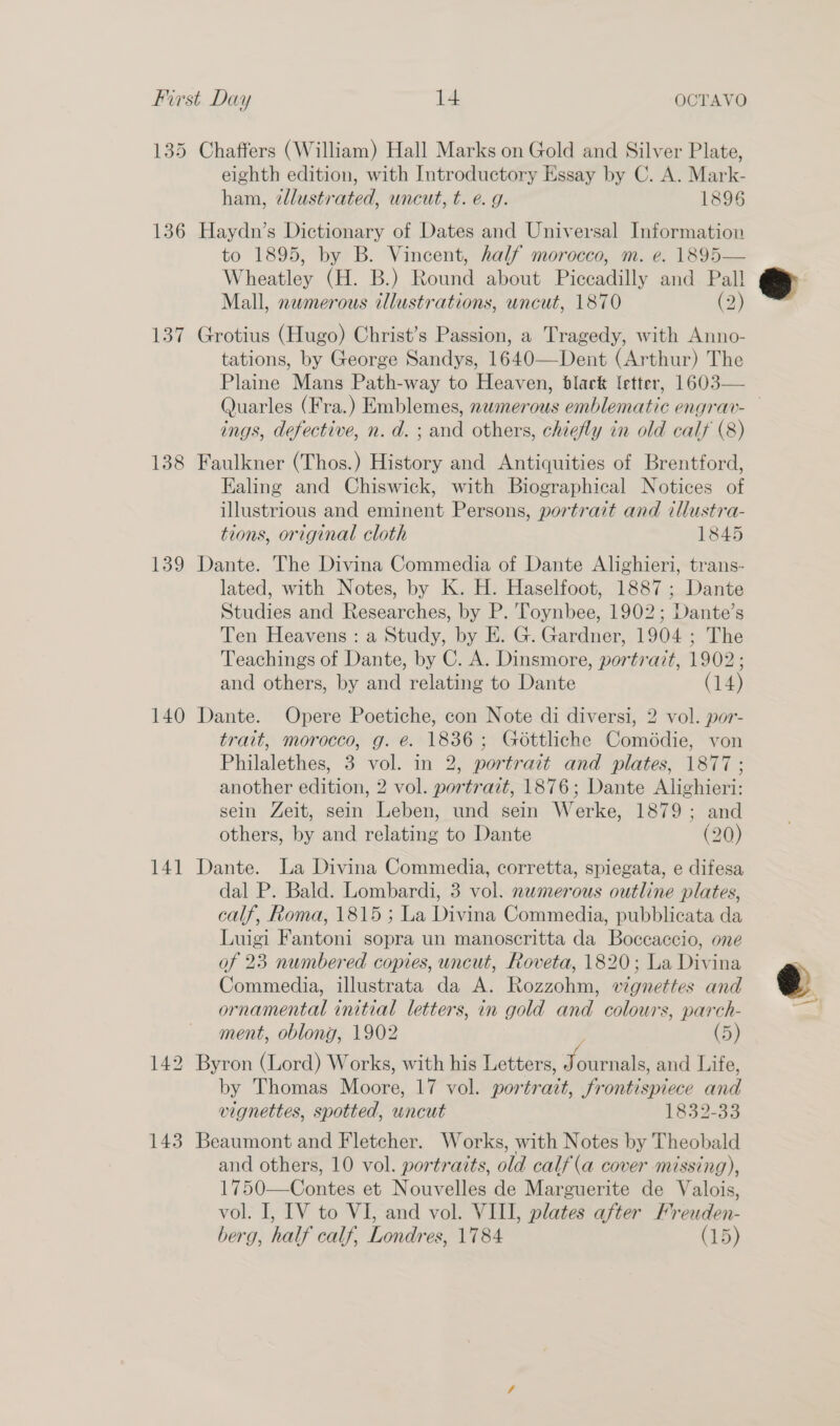135 Chaffers (William) Hall Marks on Gold and Silver Plate, eighth edition, with Introductory Essay by C. A. Mark- ham, ¢llustrated, uncut, t. e. g. 1896 136 Haydn’s Dictionary of Dates and Universal Information to 1895, by B. Vincent, half morocco, m. e. 1895— Wheatley (H. B.) Round about Piccadilly and Pall Mall, newmerous illustrations, uncut, 1870 (2) 137 Grotius (Hugo) Christ’s Passion, a Tragedy, with Anno- tations, by George Sandys, 1640—Dent (Arthur) The Plaine Mans Path-way to Heaven, black letter, 1603— Quarles (Fra.) Emblemes, namerous emblematic engrav-— ings, defective, n.d. ; and others, chiefly in old calf (8) 138 Faulkner (Thos.) History and Antiquities of Brentford, Ealing and Chiswick, with Biographical Notices of illustrious and eminent Persons, portrait and tllustra- tions, original cloth 1845 139 Dante. The Divina Commedia of Dante Alighieri, trans- lated, with Notes, by K. H. Haselfoot, 1887; Dante Studies and Researches, by P. Toynbee, 1902; Dante’s Ten Heavens : a Study, by E. G. Gardner, 1904 ; The Teachings of Dante, by C. A. Dinsmore, portrait, 1902 ; and others, by and relating to Dante (14) 140 Dante. Opere Poetiche, con Note di diversi, 2 vol. por- trait, morocco, g. é. 1836; Gottliche Comédie, von Philalethes, 3 vol. in 2, portrait and plates, 1877 ; another edition, 2 vol. portrait, 1876; Dante Alighieri: sein Zeit, sein Leben, und sein Werke, 1879; and others, by and relating to Dante (20) 141 Dante. La Divina Commedia, corretta, spiegata, e difesa dal P. Bald. Lombardi, 3 vol. numerous outline plates, calf, Roma, 1815 ; La Divina Commedia, pubblicata da Luigi Fantoni sopra un manoscritta da Boccaccio, one of 23 numbered copies, uncut, Roveta, 1820; La Divina Commedia, illustrata da A. Rozzohm, vignettes and ornamental initial letters, in gold and colours, parch- ment, oblong, 1902 (5) 142 Byron (Lord) Works, with his Letters, SAirtiele and Life, by Thomas Moore, 17 vol. portrait, frontispiece and vignettes, spotted, uncut 1832-33 143 Beaumont and Fletcher. Works, with Notes by Theobald and others, 10 vol. portraits, old calf (a cover missing), 1750—Contes et Nouvelles de Marguerite de Valois, vol. I, IV to VI, and vol. VIII, plates after Freuden- berg, half calf, Londres, 1784 (15) 
