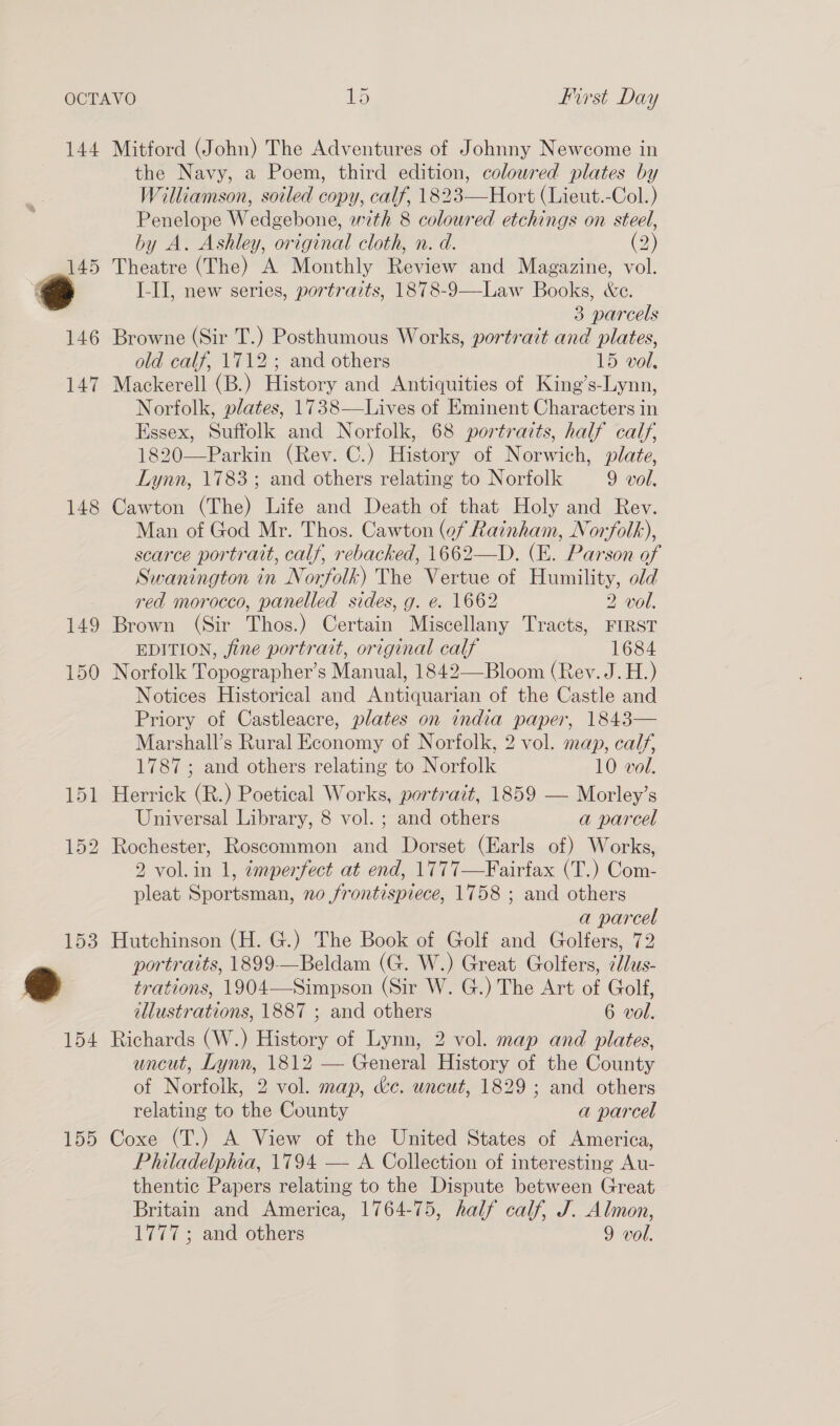 144 Mitford (John) The Adventures of Johnny Newcome in the Navy, a Poem, third edition, colowred plates by Williamson, soiled copy, calf, 1823—Hort (Lieut.-Col.) Penelope Wedgebone, with 8 coloured etchings on steel, hy A. Ashley, original cloth, n. d. (2) 145 Theatre (The) A Monthly Review and Magazine, vol. . I-II, new series, portraits, 1878-9—Law Books, &amp;e. 3 parcels 146 Browne (Sir T.) Posthumous Works, portratt and plates, old calf, 1712 ; and others 15 vol. 147 Mackerell (B.) History and Antiquities of King’s-Lynn, Norfolk, plates, 1738—Lives of Eminent Characters in Essex, Suffolk and Norfolk, 68 portraits, half calf, 1820—Parkin (Rev. C.) History of Norwich, plate, Lynn, 1783; and others relating to Norfolk 9 vol, 148 Cawton (The) Life and Death of that Holy and Rev. Man of God Mr. Thos. Cawton (of Rainham, Norfolk), scarce portrait, calf, rebacked, 1662—D. (E. Parson of Swanington in Norfolk) The Vertue of Humility, old red morocco, panelled sides, g. e. 1662 2 vol. 149 Brown (Sir Thos.) Certain Miscellany Tracts, FIRST EDITION, fine portrait, original calf 1684 150 Norfolk Topographer’s Manual, 1842—Bloom (Rev. J.H.) Notices Historical and Antiquarian of the Castle and Priory of Castleacre, plates on india paper, 1843— Marshall’s Rural Economy of Norfolk, 2 vol. map, calf, 1787; and others relating to Norfolk 10 vol. 151 Herrick (R.) Poetical Works, portrait, 1859 — Morley’s Universal Library, 8 vol. ; and others a parcel 152 Rochester, Roscommon and Dorset (Earls of) Works, 2 vol.in 1, «mperfect at end, 1777—Fairfax (T.) Com- pleat Sportsman, no frontispiece, 1758 ; and others a parcel 153 Hutchinson (H. G.) The Book of Golf and Golfers, 72 portraits, 1899-—Beldam (G. W.) Great Golfers, ¢dlus- 2 trations, 1904—Simpson (Sir W. G.) The Art of Golf, illustrations, 1887 ; and others 6 vol. 154 Richards (W.) History of Lynn, 2 vol. map and plates, uncut, Lynn, 1812 — General History of the County of Norfolk, 2 vol. map, &amp;c. uncut, 1829; and others relating to the County a parcel 155 Coxe (T.) A View of the United States of America, Philadelphia, 1794 — A Collection of interesting Au- thentic Papers relating to the Dispute between Great Britain and America, 1764-75, half calf, J. Almon, 1777; and others 9 vol.