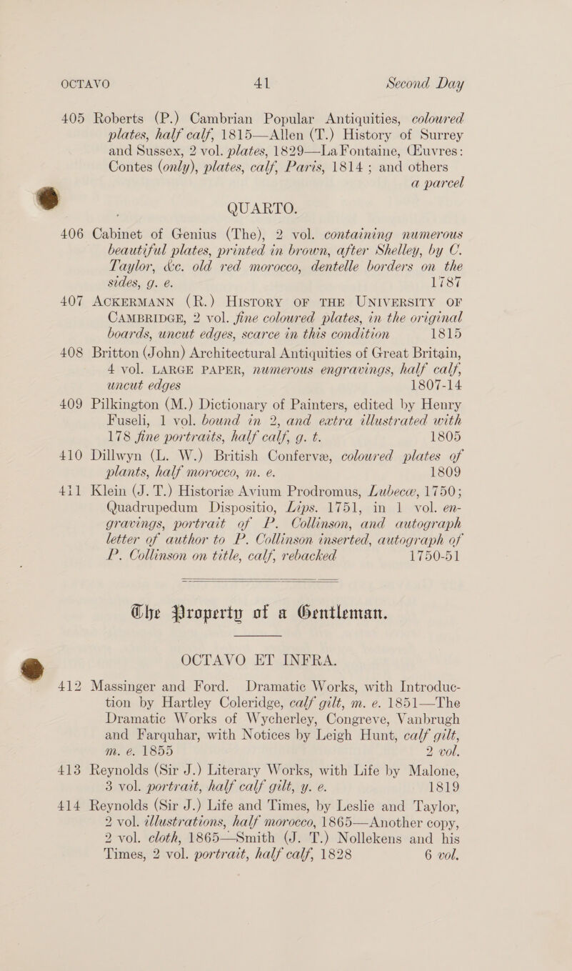 405 Roberts (P.) Cambrian Popular Antiquities, coloured plates, half calf, 1815—Allen (T.) History of Surrey and Sussex, 2 vol. plates, 1829—La Fontaine, CHuvres: Contes (only), plates, calf, Paris, 1814 ; and others a parcel 6 | QUARTO. 406 Cabinet of Genius (The), 2 vol. containing numerous beautiful plates, printed in brown, after Shelley, by C. Taylor, &amp;c. old red morocco, dentelle borders on the sides, g. @. Weeyi 407 ACKERMANN (R.) History OF THE UNIVERSITY OF CAMBRIDGE, 2 vol. fine coloured plates, in the original boards, uncut edges, scarce in this condition 1815 408 Britton (John) Architectural Antiquities of Great Britain, 4 vol. LARGE PAPER, numerous engravings, half calf, uncut edges 1807-14 409 Pilkington (M.) Dictionary of Painters, edited by Henry Fuseli, 1 vol. bound in 2, and extra illustrated with 178 fine portraits, half calf, g. t. 1805 410 Dillwyn (L. W.) British Conferve, coloured plates of plants, half morocco, nr. é. 1809 411 Klein (J. T.) Historiz Avium Prodromus, Lubec, 1750; Quadrupedum Dispositio, Lips. 1751, in 1 vol. en- gravings, portrait of P. Collinson, and autograph letter of author to P. Collinson inserted, autograph of P. Collinson on title, calf, rebacked 1750-51   Ghe Property of a Gentleman.  ig OCTAVO ET INFRA. 412 Massinger and Ford. Dramatic Works, with Introduc- tion by Hartley Coleridge, calf gilt, m. e. 1851—The Dramatic Works of Wycherley, Congreve, Vanbrugh and Farquhar, with Notices by Leigh Hunt, calf gilt, m. é. 1855 2 vol. 413 Reynolds (Sir J.) Literary Works, with Life by Malone, 3 vol. portrait, half calf gilt, y. e. 1819 414 Reynolds (Sir J.) Life and Times, by Leslie and Taylor, 2 vol. illustrations, half morocco, 1865—Another copy, 2 vol. cloth, 1865—Smith (J. T.) Nollekens and his Times, 2 vol. portrait, half calf, 1828 6 vol.