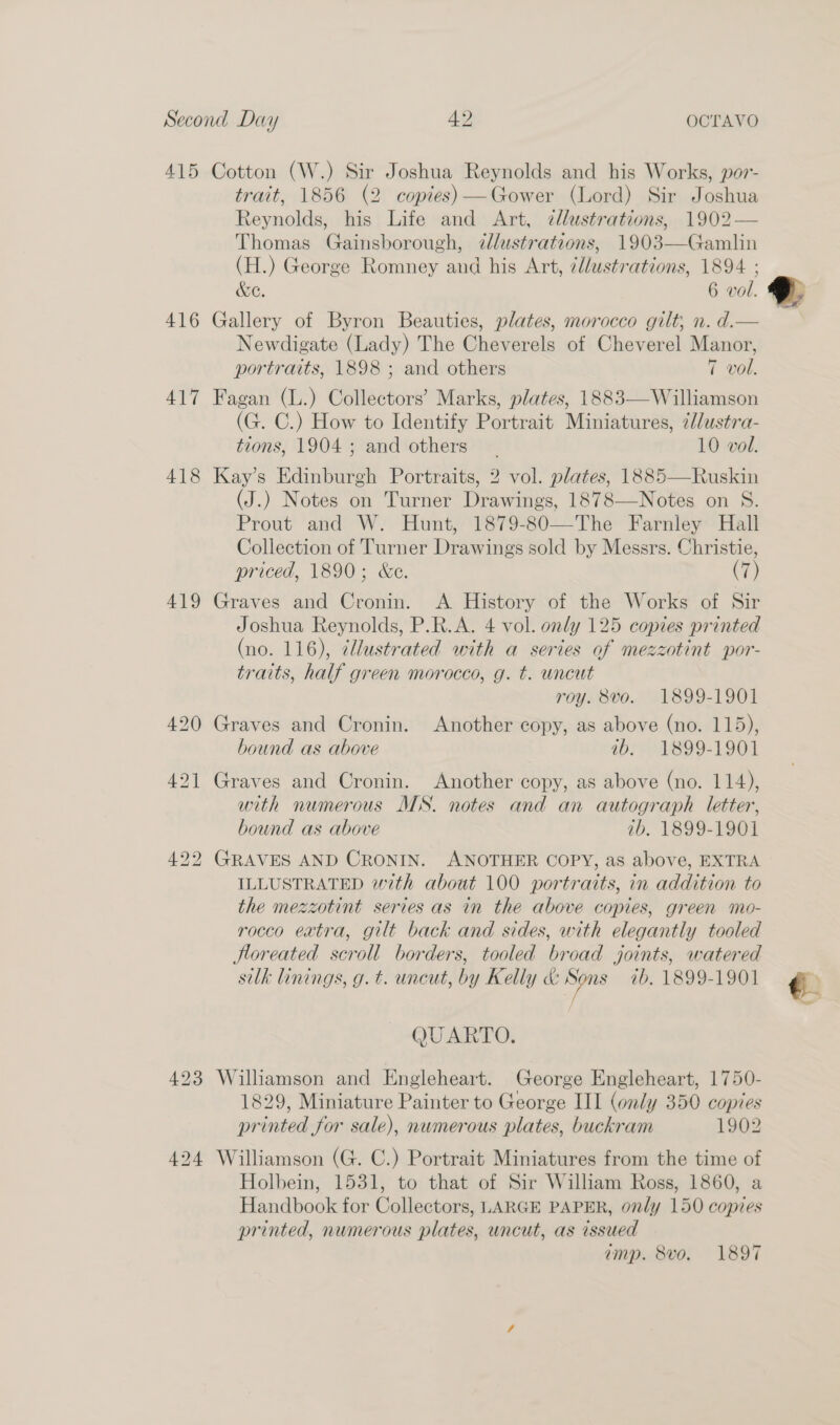 415 Cotton (W.) Sir Joshua Reynolds and his Works, por- trait, 1856 (2 copies)—Gower (Lord) Sir Joshua Reynolds, his Life and Art, zllustrations, 1902— Thomas Gainsborough, dlustrations, 1903—Gamlin (H.) George Romney and his Art, cllustrations, 1894 ; &amp;e. 6 vol. 416 Gallery of Byron Beauties, plates, morocco gilt, n. d.— Newdigate (Lady) The Cheverels of Cheverel Manor, portraits, 1898 ; and others 7 vol. 417 Fagan (L.) Collectors’ Marks, plates, 1883—Williamson (G. C.) How to Identify Portrait Miniatures, 7//ustra- tions, 1904; and others | 10 vol. 418 Kay’s Edinburgh Portraits, 2 vol. plates, 1885—Ruskin (J.) Notes on Turner Drawings, 1878—Notes on S. Prout and W. Hunt, 1879-80—The Farnley Hall Collection of Turner Drawings sold by Messrs. Christie, priced, 1890; &amp;e. (7) 419 Graves and Cronin. &lt;A History of the Works of Sir Joshua Reynolds, P.R.A. 4 vol. only 125 copies printed (no. 116), ¢llustrated with a series of mezzotint por- traits, half green morocco, g. t. uncut roy. 8vo. 1899-1901 420 Graves and Cronin. Another copy, as above (no. 115), bound as above ab. 1899-1901  421 Graves and Cronin. Another copy, as above (no. 114), with numerous MS. notes and an autograph letter, bound as above ab. 1899-1901 422 GRAVES AND CRONIN. ANOTHER COPY, as above, EXTRA ILLUSTRATED with about 100 portraits, in addition to the mezzotint series as in the above copies, green mo- rocco extra, gilt back and sides, with elegantly tooled Hloreated scroll borders, tooled broad joints, watered silk linings, g. t. uncut, by Kelly &amp; go ib, 1899-1901 QUARTO. 423 Williamson and Engleheart. George Engleheart, 1750- 1829, Miniature Painter to George III (only 350 copies printed for sale), numerous plates, buckram 1902 424 Williamson (G. C.) Portrait Miniatures from the time of Holbein, 1531, to that of Sir William Ross, 1860, a Handbook for Collectors, LARGE PAPER, only 150 copies printed, numerous plates, uncut, as issued amp. 8vo. 1897