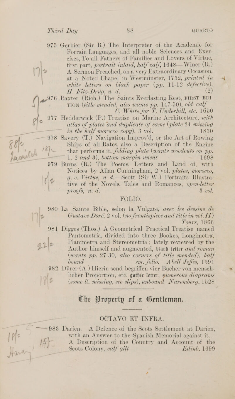 975 Gerbier (Sir B.) The Interpreter of the Academie for Forrain Languages, and all noble Sciences and Exer- cises, To all Fathers of Families and Lovers of Virtue, first part, portrait inlaid, half calf, 1648— Winer (R.) ei A Sermon Preached, on a very Extraordinary Occasion, | at a Noted Chapel in Westminster, 1732, printed in white letters on black paper (pp. 11-12 defective), A. Fitz-Drug, n. d. (2) ( 7) 6 Baxter (Rich.) The Saints Everlasting Rest, FIRST EDI- a&gt; TION (title mended, also wants pp. 147-50), old calf OC. White for T. Underhill, etc. 1650 977 Hedderwick (P.) Treatise on Marine Architecture, with ss atlas of plates and duplicate of same (plate 24 missing ‘ 7 in the half morocco copy), 3 vol. 1830 a — 978 Savery (T.) Navigation Improv’d, or the Art of Rowing K {¢ af Ships of all Rates, also a Description of the Engine 4) Dp | Is ] \ that performs it, folding plate (wants woodcuts on pp. Anh — 1, 2 and 3), bottom margin uncut 1698 979 Burns (R.) The Poems, Letters and Land of, with Notices by Allan Cunningham, 2 vol. plates, morocco, I , g. e. Virtue, n.d.—Scott (Sir W.) Portraits Illustra- *| tive of the Novels, Tales and Romances, open-letter proofs, n. d. 3 vol. FOLIO. {| 980 La Sainte Bible, selon la Vulgate, avec les dessins de Me Gustave Doré, 2 vol. (no frontispiece and title in vol. LT) Tours, 1866 981 Digges (Thos.) A Geometrical Practical Treatise named Pantometria, divided into three Bookes, Longimetra, prle Planimetra and Stereometria ; lately reviewed by the \ aa Author himself and augmented, black letter and roman (wants pp. 27-30, also corners of title mended), half bound sm. folio. Abell Seffes, 1591 982 Diirer (A.) Hierin send begriffen vier Biicher von mensch- | licher Proportion, etc. gothic letter, nwmerous diagrams (some li. missing, see slips), unbound Nuremberg, 1528 al  Ghe Property of a Gentleman. OCTAVO ET INFRA. } ——— 983 Darien. &lt;A Defence of the Scots Settlement at Darien, | Az ; with an Answer to the Spanish Memorial against it... ag pS A Description of the Country and Account of the | yar _ Scots Colony, calf gilt Edinb. 1699