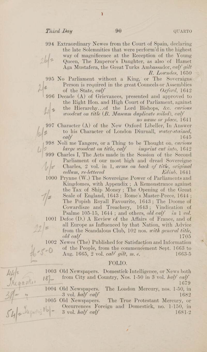 994 Extraordinary Newes from the Court of Spain, declaring the late Solemnities that were perform’d in the highest way of magnificence at the Reception of the Young Queen, The Emperor’s Daughter, as also’ of Hamet Aga Mustafera, the Great Turks Ambassador, calf gilt R. Lowndes, 1650 995 No Parliament without a King, or The Soveraigns Person is required in the great Councels or Assemblies of the State, calf Oaford, 1642 996 Decade (A) a Grievances, presented and copra to the Right Hon. and High Court of Parliament, against i4 the Hierarchy...of the Lord Bishops, &amp;c. curious rt woodcut on title (B. Museum duplicate soiled), calf no name or place, 1641 , , 997 Character (A) of the New Oxford Libeller, In Answer 1¢ A to his Character of London Diurnall, water-stained, ‘4 calf 1645 /998 Noli me Tangere, or a Thing to be Thought on. curious large woodcut on title, calf imprint cut into, 1642 999 Charles I, The Acts mado in the Session of the Second _ Parliament of our most high and dread Sovereigne fe Charles, 2 vol. in 1, arms on back of title, original vellum, re-lettered kidinb. 1641 1000 Prynne (W.) The Sovereigne Power of Parliaments and Kingdomes, with Appendix ; A Remonstrance against | the Tax of Ship Money ; The Opening of the Great - 4] Seale of England, 1643; Rome’s Master-Peece, 1644 ; The Popish Royall Favourite, 1643; The Doome of Cowardisze and Treachery, 1643; Vindication of Psalme 105-15, 1644 ; and others, old calf in 1 vol. 1001 Defoe (D.) A Review of the Affairs of France, and of all Europe as Influenced by that Nation, with Advice from the Scandalous Club, 102 nos. with general title, old calf L7G 1002 Newes (The) Published for Satisfaction and Information L,-eeO of the People, from the commen¢ement Sept. 1663 to Ho Aug. 1665, 2 vol. calf gilt, m. e. 1663-5 Sac ae FOLIO. Ah I. 1003 Old Newspapers. Domestick Intelligence, or News both y 18 - from City and Country, Nos. 1-50 in 3 vol. half calf Ke gash _ 1679 . ra 1004 Old Newspapers. The London Mercury, nos. 1-50, in Ayjan 3 vol. half calf 1682 1005 Old Newspapers. The True Protestant Mercury, or Occurrences Foreign and Domestick, no. 1-150, in Ch Fie M ! I'5} - 3 vol. half calf 1681-2