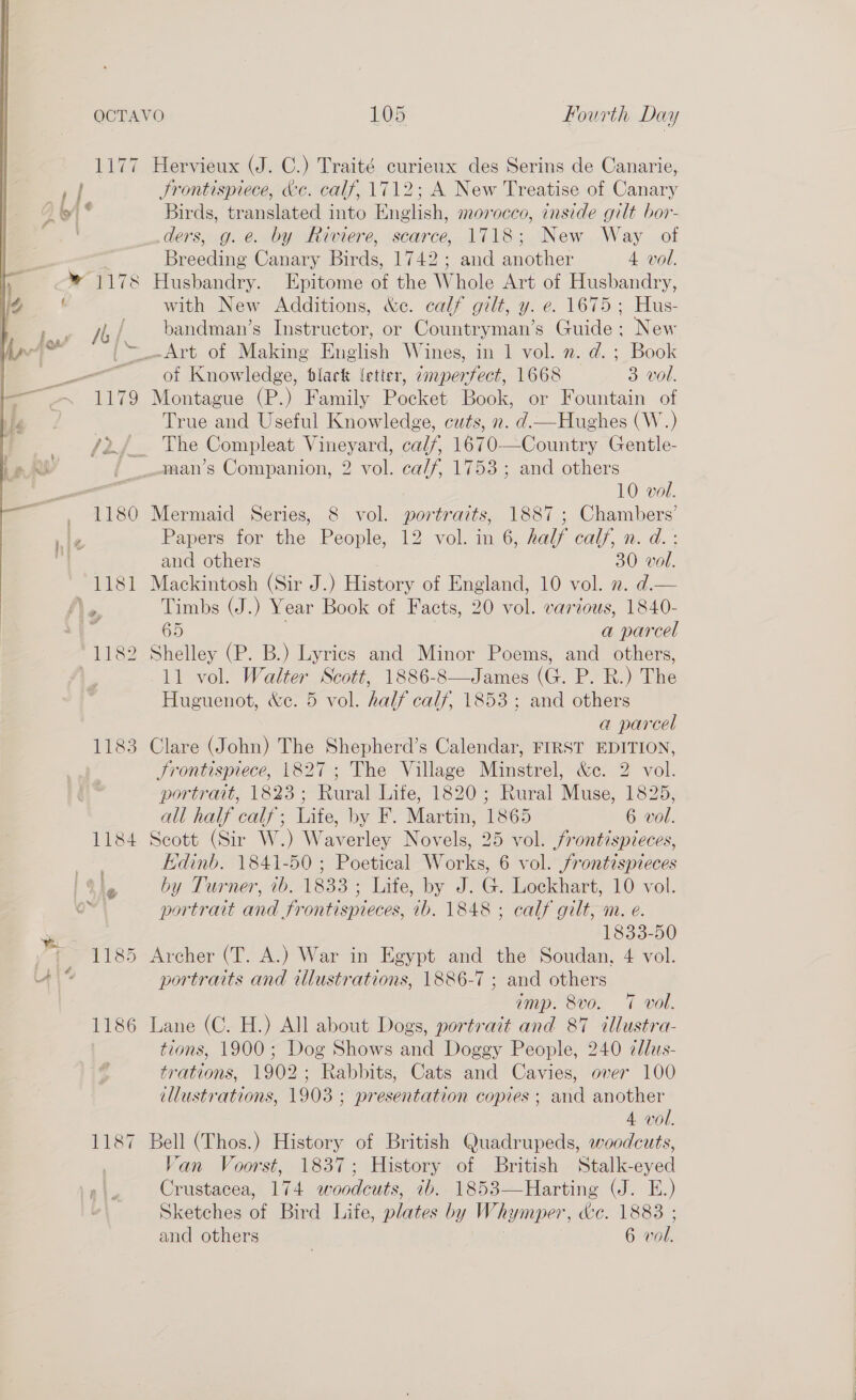 1177 Hervieux (J. C.) Traité curieux des Serins de Canarie, ; Frontispiece, &amp;c. calf, 1712; A New Treatise of Canary : Birds, translated into English, morocco, cnside gilt bor- ders, g.e. by Riviere, scarce, 1718; New Way of . Breeding Canary Birds, 1742; and another 4 vol. * 1178 Husbandry. Epitome of the Whole Art of Husbandry, with New Additions, &amp;c. calf gilt, y. e. 1675; Hus- ji,/ bandman’s Instructor, or Countryman’s Guide ; New | _-Art of Making English Wines, in 1 vol. n. d. ; Book ; of Knowledge, slack letter, cmpertect, 1668 3 vol. 1179 Montague (P.) Family Pocket Book, or Fountain of True and Useful Knowledge, cuts, 2. d.— Hughes (W.) /2/_ The Compleat Vineyard, calf, 1670—Country Gentle- jf _.man’s Companion, 2 vol. calf, 1753 ; and others -_ 10 vol. . 1180 Mermaid Series, 8 vol. portraits, 1887 ; Chambers’ Papers for the People, 12 vol. in 6, half calf, n. d.:  and others 30 vol. 1181 Mackintosh (Sir J.) History of England, 10 vol. 2. d.— le Timbs (J.) Year Book of Facts, 20 vol. various, 1840- 65 a parcel *1182 Shelley (P. B.) Lyrics and Minor Poems, and _ others, 11 vol. Walter Scott, 1886-8—James (G. P. R.) The Huguenot, &amp;c. 5 vol. half calf, 1853; and others a parcel 1183 Clare (John) The Shepherd’s Calendar, FIRST EDITION, Frontispiece, 1827; The Village Minstrel, &amp;c. 2 vol. portrait, 1823; Rural Life, 1820; Rural Muse, 1825, all half calf; Life, by F. Martin, 1865 6 vol. 1184 Scott (Sir W.) Waverley Novels, 25 vol. frontispieces, Edinb. 1841-50 ; Poetical Works, 6 vol. frontispieces ¥ ‘ by Turner, ib. 1833 ; Life, by J. G. Lockhart, 10 vol. ' portrait and frontispieces, ib. 1848 ; calf gilt, m. e. ai 1833-50 fF 1185 Archer (T. A.) War in Egypt and the Soudan, 4 vol. 4% portraits and illustrations, 1886-7 ; and others imp. 8vo. 7 voll. 1186 Lane (C. H.) All about Dogs, portrait and 87 illustra- tions, 1900; Dog Shows and Doggy People, 240 ¢dlus- trations, 1902; Rabbits, Cats and Cavies, over 100 illustrations, 1903 ; presentation copies ; and another 4 vol. 1187 Bell (Thos.) History of British Quadrupeds, woodcuts, Van Voorst, 1837; History of British Stalk-eyed Crustacea, 174 woodcuts, ib. 1853—Harting (J. E.) Sketches of Bird Life, plates by Whymper, We. 1883 ; and others | 6 vol.