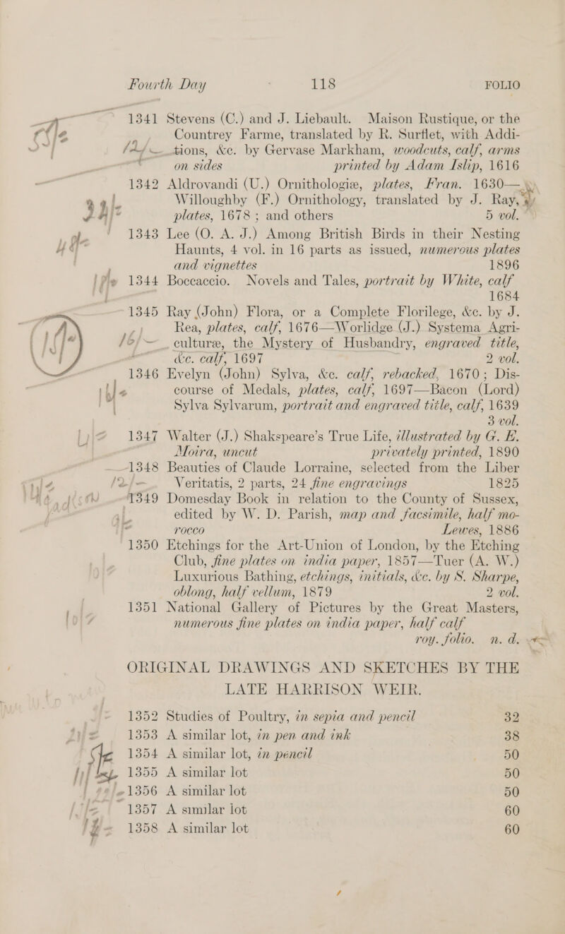 — e 1341 Stevens (C.) and J. Liebault. Maison Rustique, or the {tie - Countrey Farme, translated by R. Surflet, with Addi- 2 /A/— tions, &amp;c. by Gervase Markham, woodcuts, calf, arms | on sides printed by Adam Islip, 1616 1342 Aldrovandi (U.) Ornithologie, plates, Fran. 1630— y q | Willoughby (F.) Ornithology, translated by J. Ray, vl plates, 1678 ; and others 5 vol. ap. § 1843 Lee (O. A. J.) Among British Birds in their Nesting “ay Haunts, 4 vol. in 16 parts as issued, newmerous plates | and vignettes 1896 1344 Boccaccio. Novels and Tales, portrait by White, calf 1684 1345 Ray (John) Flora, or a Complete Florilege, &amp;c. by J. : Rea, plates, calf, 1676—W orlidge (J.) Systema Agri- /6}~ culture, the Mystery of Husbandry, engraved title, ; &amp;e. calf, 1697 2 vol. 1346 Evelyn (John) Sylva, &amp;c. calf, rebacked, 1670; Dis- ible course of Medals, plates, calf, 1697—Bacon (Lord) Sylva Sylvarum, portrait and engraved title, calf, 1639 3 vol. 1347 Walter (J.) Shakspeare’s True Life, -lustrated by G. E. Moira, uncut privately printed, 1890 1348 Beauties of Claude Lorraine, selected from the Liber he [Qf Veritatis, 2 parts, 24 fine engravings 1825 iA tof T3849 Domesday Book in relation to the County of Sussex, , edited by W. D. Parish, map and facsimile, half mo- rOCCO Lewes, 1886 1350 Etchings for the Art-Union of London, by the Etching Club, fine plates on india paper, 1857—Tuer (A. W.) Luxurious Bathing, etchings, initials, &amp;c. by S. Sharpe, oblong, half vellum, 1879 2 vol. 1351 National Gallery of Pictures by the Great Masters, numerous fine plates on india paper, half calf roy. folio. n. ad. #= ORIGINAL DRAWINGS AND SKETCHES BY THE LATE HARRISON WEIR.  ~ 1352 Studies of Poultry, 72 sepia and pencil 32 Ws 1353 A similar lot, 7 pen and ink 38 JF 1354 A similar lot, 72 pencil 50 j if hep 1355 A similar lot 50 | #¢/6¢1356 A similar lot 50 | 1357 A similar iot 60 ly + 1358 A similar lot 60