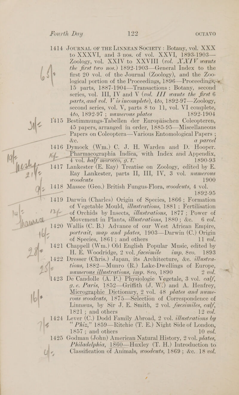 1414 7 z V415 Al a 1416 dt hsp 1419 ii f L Vv CL , 1420 |ol7 i 1421 v PA ta - 1422 /\ 493 if. l, 1424 4 1425 JOURNAL OF THE LINNEAN SOCIETY : Botany, vol. XXX to XXXVI, and 3-nos. of vol. XXVI, 1893-1903— Zoology, vol. XXIV to XXVIII (vol. XXIV wants the first two nos.) 1892-1903—General Index to the first 20 vol. of the Journal (Zoology), and the Zoo- logical portion of the Proceedings, 1896—Proceedings, 15 parts, 1887-1904—Transactions : Botany, second series, vol. III, IV and V (wol. LIT wants the first 6 parts, and vol. V is incomplete), 4to, 1892-97—Zoology, second series, vol. V, parts 8 to 11, vol. VI complete, 4to, 1892-97 ; numerous plates 1892-1904 Bestimmungs-Tabellen der Europiischen Coleopteren, 45 papers, arranged in order, 1885-95—-Miscellaneous &amp;e. a parcel Dymock (Wm.) C. J. H. Warden and D. Hooper. Pharmacographia Indica, with Index and Se nonale 4 -vol. half morocco, g.t 1890-93 Lankester (E. Ray) Treatise on Zoology, edited by E. Ray Lankester, parts I], HI, LV, 3 vol. numerous woodcuts 1900 Massee (Geo.) British Fungus-Flora, woodcuts, 4 vol. 1892-95 Darwin (Charles) Origin of Species, 1866 ; Formation of Vegetable Mould, dlustrations, 1881; Fertilisation of Orchids by Insects, ¢llustrations, 1877 ; Power of Movement in Plants, ellustrations, 1880; &amp;e. 6 vol. Wallis (C. B.) Advance of our West African Empire, portrait, map and plates, 1903—Darwin (C.) Origin of Species, 1861; and others 11 vol. Chappell (Wm.) Old English Popular Music, edited by H. E. Woodridge, 2 vol. facsimile imp. 8vo. 1893 Dresser (Chris.) Japan, its Architecture, &amp;c. ¢llustra- tions, 1882—Munro (R.) Lake-Dwellings of Europe, numerous illustrations, imp. 8vo, 1890 2 vol. De Candolle (A. P.) Physiologie getale, 3 vol. calf, g.e. Paris, 1852—Griffith (J. wa rid ae Henfrey, Micromaetic Dictionary, 2 vol. 48 plates and nume- rous woodcuts, 1875—Selection of Correspondence of Linneus, by Sir J. E. Smith, 2 vol. facsimiles, calf, bez is and) others 12 vol. Lever (C. ) Dodd Family Aine 2 vol. illustrations by Phiz,” 1859—Ritchie (T. E.) Night Side of London, 1857 ; and others 10 vol. osama (John) American Natural History, 2 vol. plates, Philadelphia, 1860—Huxley (T. H.) Introduction to Classification of Animals, woodcuts, 1869; &amp;c..18 vol.