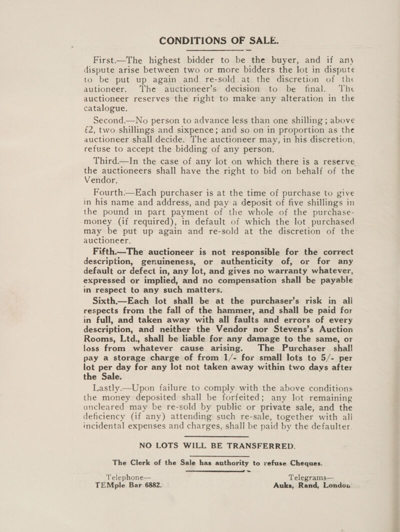 CONDITIONS OF SALE. First—The highest bidder to be the buyer, and if any dispute arise between two or more bidders the lot in dispute to be put up again and re-sold at the discretion of the autioneer. ‘The auctioneer’s decision to be final. The auctioneer reserves the right to make any alteration in the catalogue. Second.—No person to advance less than one shilling ; above £2, two shillings and sixpence; and so on in proportion as the auctioneer shall decide. The auctioneer may, in his discretion, refuse to accept the bidding of any person. Third.—In the case of any lot on which there is a reserve the auctioneers shall have the right to bid on behalf of the Vendor. Fourth.—Each purchaser is at the time of purchase to give in his name and address, and pay a deposit of five shillings in the pound in part payment of the whole of the purchase- money (if required), in default of which the lot purchased may be put up again and re-sold at the discretion of the auctioneer. Fifth.—The auctioneer is not responsible for the correct description, genuineness, or authenticity of, or for any default or defect in, any lot, and gives no warranty whatever, expressed or implied, and no compensation shall be payable in respect to any such matters. Sixth.—Each lot shall be at the purchaser’s risk in all respects from the fall of the hammer, and shall be paid for in full, and taken away with all faults and errors of every description, and neither the Vendor nor Stevens’s Auction Rooms, Ltd., shall be liable for any damage to the same, or loss from whatever cause arising. The Purchaser shal! pay a storage charge of from 1/- for small lots to 5/- per lot per day for any lot not taken away within two days after the Sale. Lastly—Upon failure to comply with the above conditions the money deposited shall be forfeited; any lot remaining uncleared may be re-sold by public or private sale, and the deficiency (if any) attending such re-sale, together with all incidental expenses and charges, shall be paid by the defaulter. NO LOTS WILL BE TRANSFERRED. The Clerk of the Sale has authority to refuse Cheques. Telephone— Telegrams— TEMple Bar 6882. Auks, Rand, London 