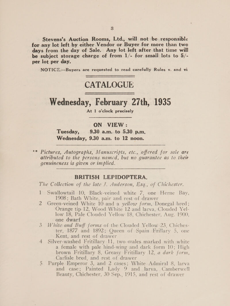 Stevens’s Auction Rooms, Ltd., will not be responsible for any lot left by either Vendor or Buyer for more than two days from the day of Sale. Any lot left after that time will be subject storage charge of from 1/- for smail lots to 5/- per lot per day. NOTICE.—Buyers are requested to read carefully Rules v. and vi CATALOGUE Wednesday, February 27th, 1935 At 1 o'clock precisely ON VIEW: Tuesday, 9.30 a.m. to 5.30 p.m. Wednesday, 9.30 a.m. to 12 noon. ** Pictures, Autographs, Manuscripts, etc., offered for sale are attributed to the persons named, but no guarantee as to thew genuineness 1s given or implied. BRITISH LEPIDOPTERA. The Collection of the late J. Anderson, Esq., of Chichester. 1 Swallowtail 10, Black-veined white 7, one Herne Bay, 1908; Bath White, pair and rest of drawer 2 Green-veined White 10 anda yellow form, Donegal bred; Orange tip 12, Wood White 12 and larva, Clouded Yel- low 18, Pale Clouded Yellow 18, Chichester, Aug. 1900, one dwarf White and Buff forms of the Clouded Yellow 23, Chiches- ter, “k8/7 and» 892;:Queen. of «Spain -rillary 5, one Kent, and rest of drawer 4 Silver-washed Fritillary 11, two males marked with white a female with pale hind-wing and dark form 10; High brown Fritillary 8, Greasy Fritillary 12, a dark form, Carlisle bred, and rest.of drawer 5 Purple Emperor 3, and 2 cases; White Admiral 8, larva and case; Painted Lady 9. and.,Jarya,. Camberwell Beatty, Citchester, 30-Sep., 1915, and rest: of drawer W