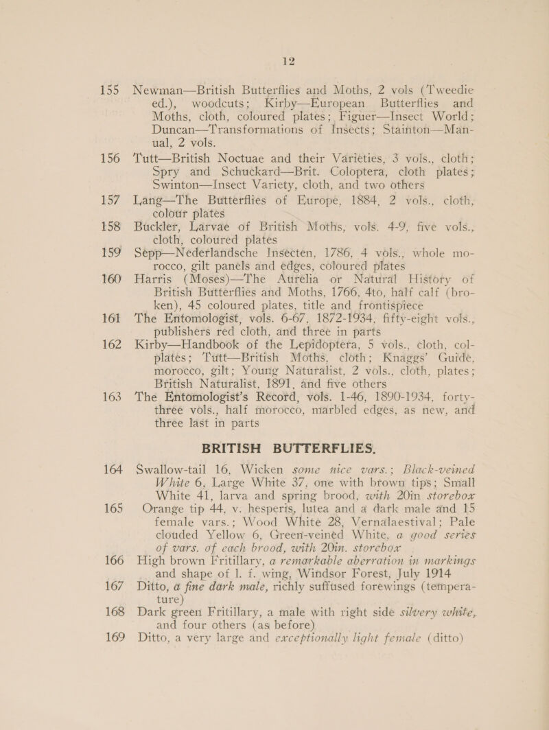 155 156 157 158 159 160 161 162 163 164 165 166 167 168 169 he fod Newman—British Butterflies and Moths, 2 vols (Tweedie ed.), woodcuts; Kirby—European Butterflies and Moths, cloth, coloured plates; Figuer—Insect World; Duncan—Transformations of Insects ; Staintoh—Man- ual, 2 vols. Tutt—British Noctuae and their Varieties, 3 vols., cloth; Spry and Schuckard—Brit. Coloptera, cloth plates; Swinton—Insect Variety, cloth, and two others Lang—The Butterflies of Europe, 1884, 2 vols., cloth, colour plates Buckler, Larvae of British Moths, vols. 4-9; five vols., cloth, coloured plates Sepp—Nederlandsche Insecten, 1786, 4 vols., whole mo- rocco, gilt panels and edges, coloured plates Harris (Moses)—The Aurelia or Natural History of British Butterflies and Moths, 1766, 4to, half calf (bro- ken), 45 coloured plates, title and frontispiece The Entomologist, vols. 6-67, 1872-1934, fifty-eight vols., publishers red cloth, and three in parts Kirby—Handbook of the Lepidoptera, 5 vols., cloth, col- plates; Tutt—British Moths, cloth; Knaggs’ Guide, morocco, gilt; Young Naturalist, 2 vols., cloth, plates ; British Naturalist, 1891, and five others The Entomologist’s Record, vols. 1-46, 1890-1934, forty- three vols., half morocco, marbled edges, as new, and three last in parts BRITISH BUTTERFLIES. Swallow-tail 16, Wicken some nice vars.; Black-veined White 6, Large White 37, one with brown tips; Small White 41, larva and spring brood, with 20in storebox Orange tip 44, v. hesperis, lutea and a datk male and 15 female vars.; Wood White 28, Vernalaestival; Pale clouded Yellow 6, Green-veined White, a good series of vars. of each brood, with 20m. storebox High brown Fritillary, a remarkable aberration in markings and shape of |. f. wing, Windsor Forest, July 1914 Ditto, a fine dark male, richly suffused forewings (tempera- ture) Dark green Fritillary, a male with right side silvery white, and four others (as before) Ditto, a very large and exceptionally light female (ditto)