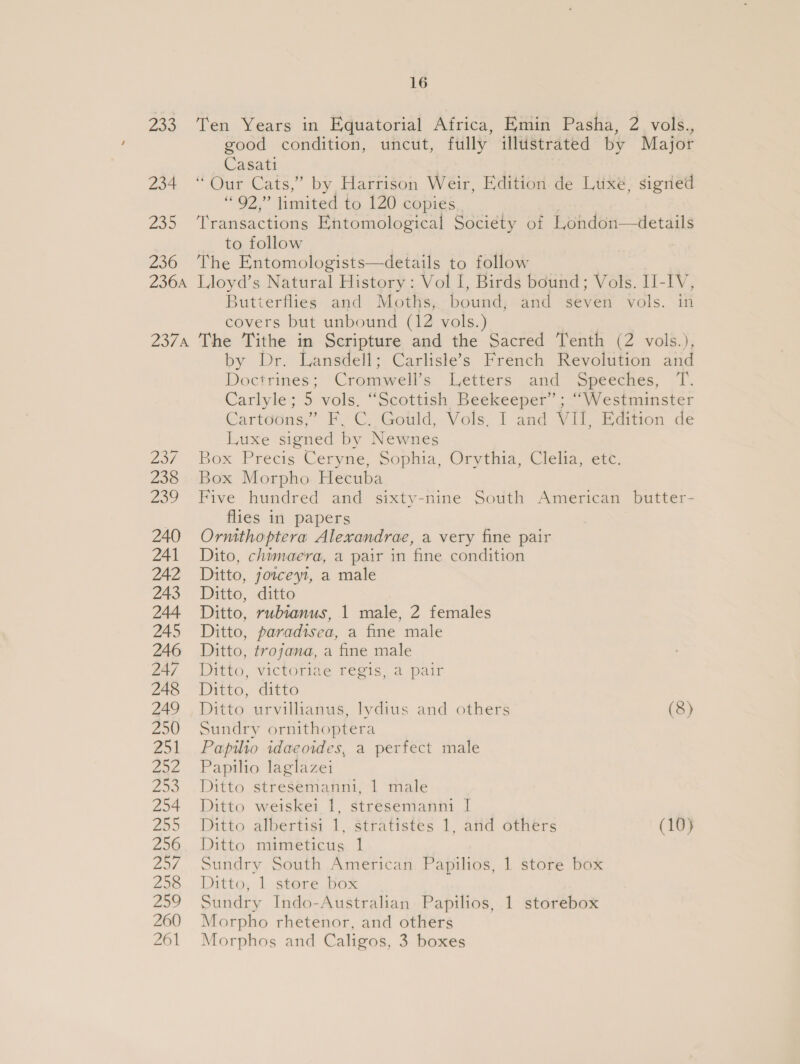 233 Ten Years in. Equatorial Africa, Haun Pasha, 2, vals, good condition, uncut, fully illustrated by Major Casati 234 ‘“ Our Cats,” by Harrison Weir, Edition de Luxe, signed “92,” limited to 120 copies 235 ‘Transactions Entomological Society of London—details to follow 236 The Entomologists—details to follow 236a Lloyd’s Natural History: Vol I, Birds bound; Vols. I-IV, Butterflies and Moths, bound, and seven vols. in covers but unbound (12 vols.) 2374 The Tithe in Scripture and the Sacred Tenth (2 vols.), by Dr. Lansdell; Carlisle’s French Revolution and Doctrines; Cromwell’s Letters and Speeches, T. Carlyle; 5 vols. “Scottish Beekeeper” ; “Westminster Cartoons,” F, C. Gould, Vols. I and VII, Edition de Luxe signed by Newnes 23/ Box Precis Ceryne, Sophia, Orythia, Clehia, etc, 238 Box Morpho Hecuba 239 Five hundred and sixty-nine South American butter- flies in papers 240 Ormthoptera Alexandrae, a very fine pair 241 Dito, chimaera, a pair in fine condition 242 Ditto, jowceyi, a male 243 Ditto, ditto 244 Ditto, rubianus, 1 male, 2 females 245 Ditto, paradisea, a fine male 246 Ditto, trojana, a fine male 247 Ditto, victoriae regis, a pair 248 Ditto, ditto 249 Ditto urvillianus, lvdius and others (8) 250 Sundry ornithoptera 251 Papilio idaeoides, a perfect male 252 Papilio laglazei 253 Ditto stresemanni, 1 male 254 Ditto weiskei 1, stresemanni I[ 255 Ditto albertisi 1, Stratistes 1, atid others (10) 256. Ditto mimeticus 1 25/7. Sundry South American Papilios, 1 store box 258 Ditto, 1 store box 259 Sundry Indo-Australian Papilios, 1 storebox 260 Morpho rhetenor, and others 261 Morphos and Caligos, 3 boxes