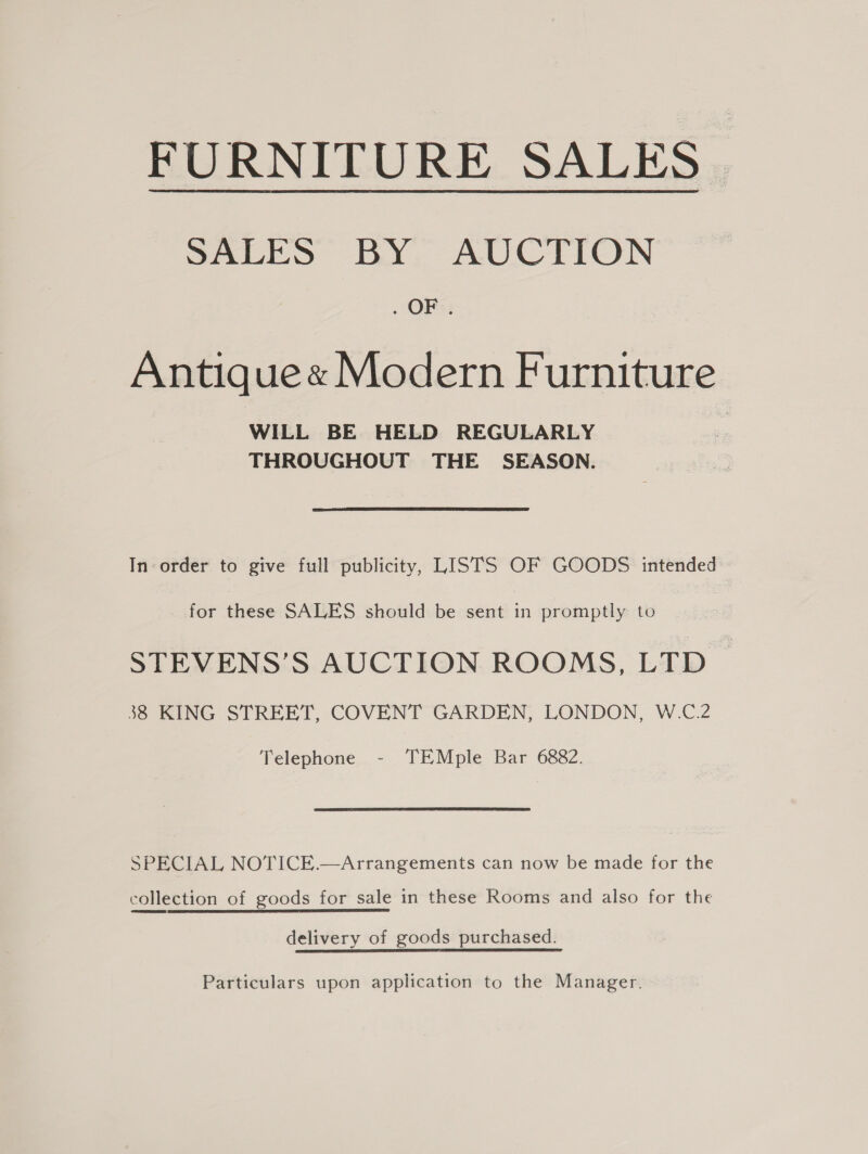 SALES BY AUCTION . OF; Antique« Modern Furniture WILL BE HELD REGULARLY THROUGHOUT THE SEASON. In order to give full publicity, LISTS OF GOODS intended for these SALES should be sent in promptly to STEVENS’S AUCTION ROOMS, LTD 38 KING STREET, COVENT GARDEN, LONDON, W.C.2 Telephone - TEMple Bar 6882. SPECIAL NOTICE.—Arrangements can now be made for the collection of goods for sale in these Rooms and also for the delivery of goods purchased. Particulars upon application to the Manager.