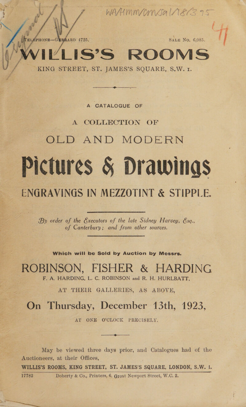   &amp; “i ; # , 3 ; fil lh Lal? LS es rien } Ps) P f-> Qa 3 &amp; ; - E 4 % : j ; fs Pid » = 1 v ty , | ELE PHONE—G@SRRARD 4725, SALE No, 6,085. bi ( WILLIS'S ROOMS KING STREET, ST. JAMES’S SQUARE, S.W. 1. A CATALOGUE OF A COLLECTION OF OLD AND MODERN Pictures 5 Drawings ENGRAVINGS IN MEZZOTINT &amp; STIPPLE. By order of the Gxecutors of the late Sidney Harvey, Gsq., of Canterbury; and from other sources. Which will be Soid by Auction by Messrs. ROBINSON, FISHER &amp; HARDING F, A. HARDING, L. C. ROBINSON and R. H. HURLBATT, AT THEIR GALLERIES, AS ABOVH, [On Thursday, December 13th, 1923, AT ONE O'CLOCK PRECISELY. —_—- Auctioneers, at their Offices, WILLIS’S ROOMS, KING STREET, ST. JAMES’S “SQUARE, LONDON, S.W. I. 17782 Doherty &amp; Co., Printers, 6, Great Newport Street, W.C. 2. y . z % Ee : BU: