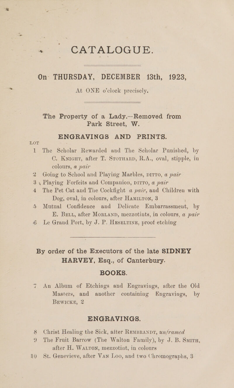 + | CATALOGUE. On THURSDAY, DECEMBER 18th, 1923,   At ONE o’clock precisely.  The Property of a Lady._-Removed from Park Street, W. ENGRAVINGS AND PRINTS. LOT , 1 The Scholar Rewarded and The Scholar Panished, by C. Kwieut, after T. StorHarp, R.A., oval, stipple, in colours, a paz 2 Going to School and Playing Marbles, pirro, a pair 3, Playing Forfeits and Companion, DITTO, a pair 4 The Pet Cat and The Cockfight @ pazr, and Children with Dog, oval, in colours, after HAmILTon, 3 5 Mutual Confidence and Delicate Embarrassment, by EK. Bett, after MorLAND, mezzotints, in colours, a pair 4 Le Grand Port, by J. P. Heseirine, proof etching By order of the Executors of the late SIDNEY HARVEY, Esq., of Canterbury. BOOKS. An Album of Etchings and Engravings, after the Old Masters, and another containing WHngraviogs, by BEWICKE, 2 7 a) ENGRAVINGS. 8 Christ Healing the Sick, after Rempranpv, unframed 9 The Froit Barrow (The Walton Family), by J. B. Sura, after H. WaLron, mezzotint, in colours