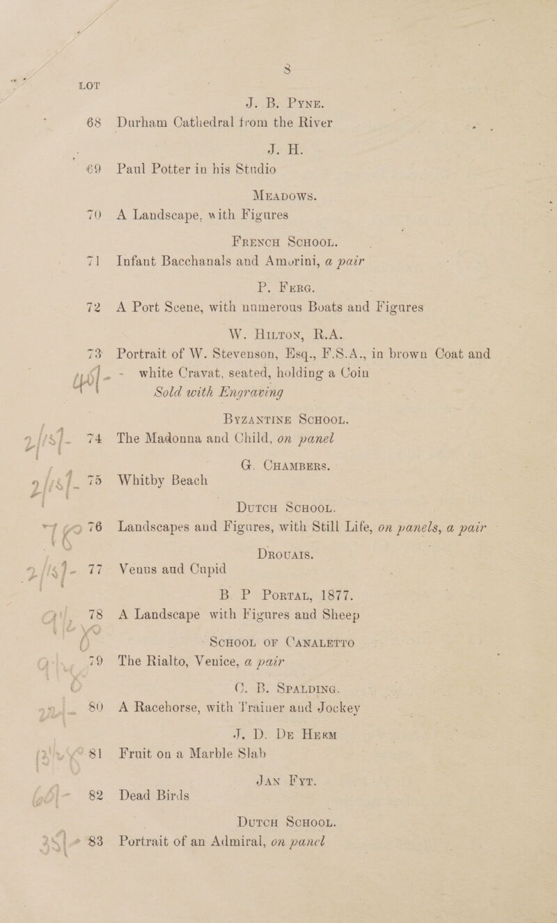 68 70 82 S ds Bee PYNE. Durham Cathedral from the River oe ic Paul Potter in his Studio Mrapows. A Landscape, with Figures FRENCH SCHOOL. Infant Bacchanals and Amurini, @ pair P. Ferra. : A Port Scene, with numerous Boats and Figures W. Hinton, A. Portrait of W. Stevenson, Hsq., F.S.A., in brown Coat and white Cravat, seated, holding a Coin Sold with Engraving BYZANTINE SCHOOL. The Madonna and Child, on panel 7 G. CHAMBERS. - Whitby Beach DutcH ScHOOL. | Landscapes and Figures, with Still Life, on panels, a pair — Drovals. 3 Venus aud Cupid B; P Porrat, 1877. A Landscape with Figures and Sheep ‘SCHOOL OF CANALETTO The Rialto, Venice, a parr C. B. SPALDING. A Racehorse, with Trainer and Jockey | J. D..Ds Heem Fruit on a Marble Slab Jan Fy, Dead Birds , DurcH ScHooL. Portrait of an Admiral, on pancl |