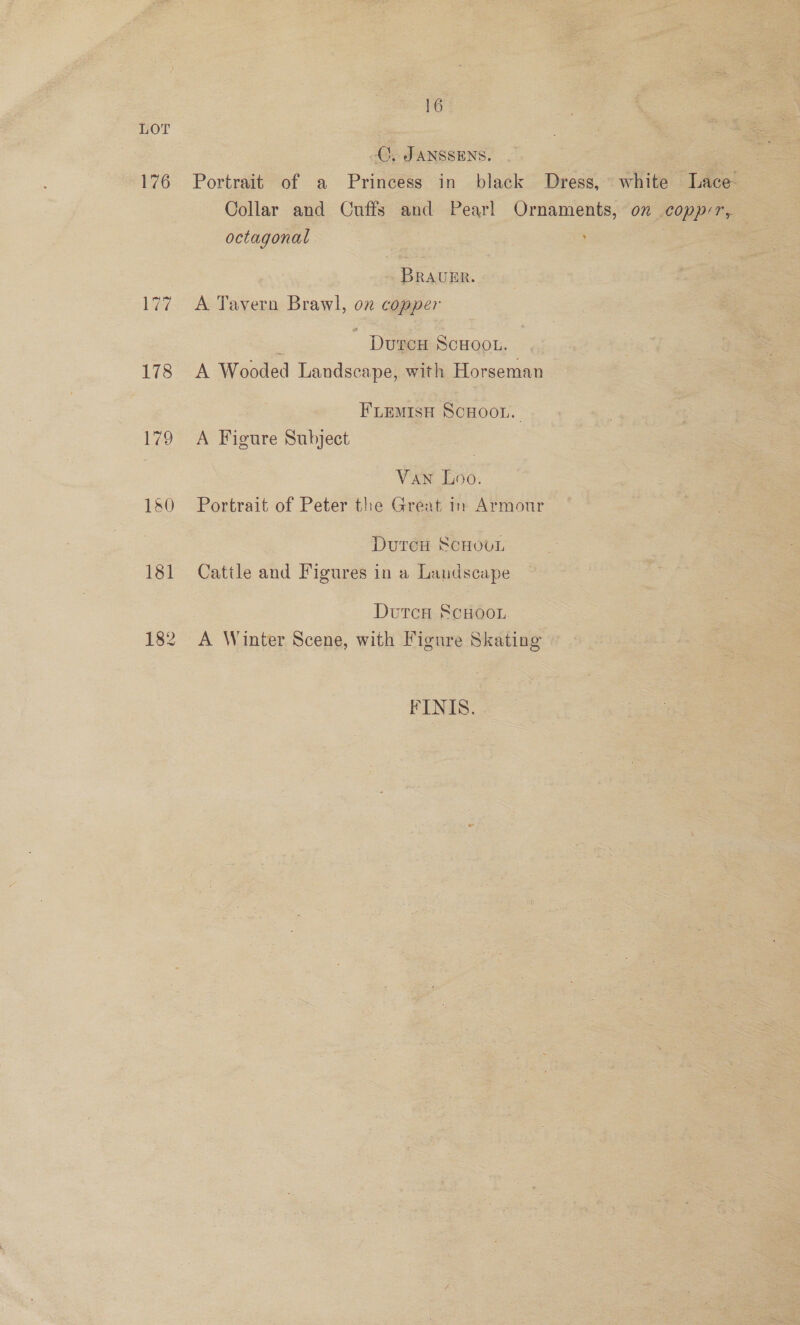 LOT 176 LG? 178 179 182 16 C. JANSSENS. Portrait of a Princess in black Dress, white Lace Collar and Cuffs and Pearl Ornaments, on copp:r, octagonal ! BRaAumr. A Tavern Brawl, on copper ‘ DurcH ScHOOL. A Wooded Landscape, with Horseman FLEMISH SCHOOL. A Figure Subject VAN Loo. Portrait of Peter the Great in Armour DureH ScHOUL Catile and Figures in a Landscape Dutca ScHoor A Winter Scene, with Figure Skating FINIS.